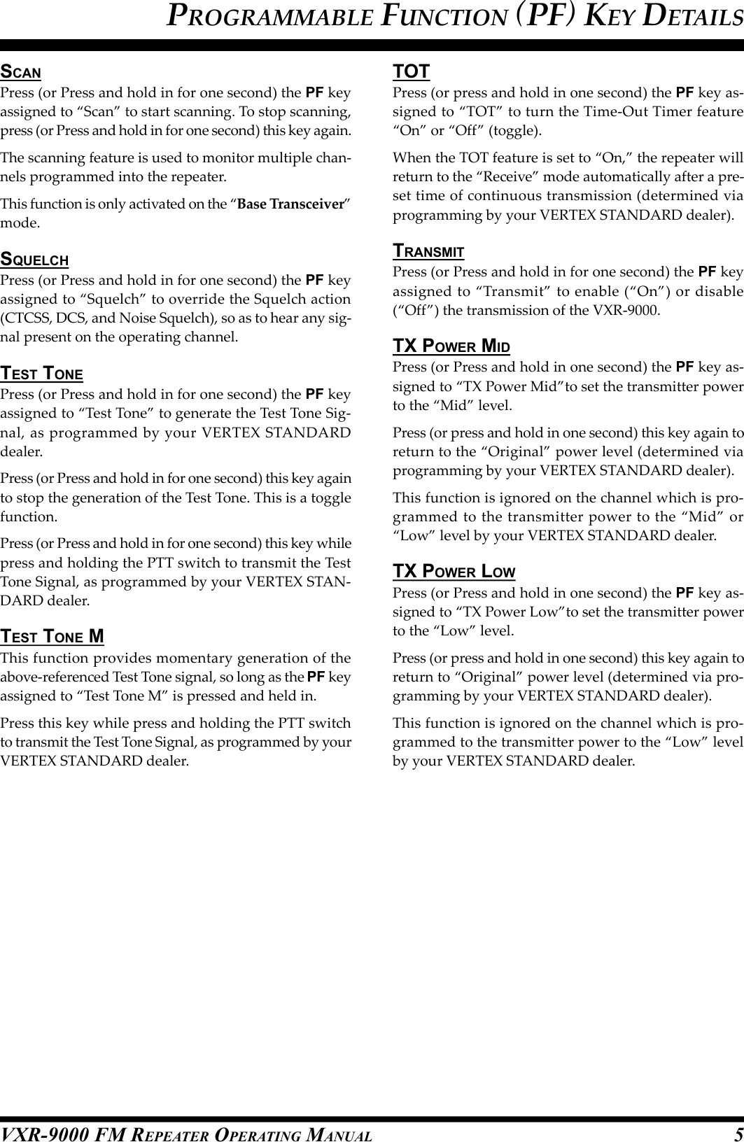 VXR-9000 FM REPEATER OPERATING MANUALSCANPress (or Press and hold in for one second) the PF keyassigned to “Scan” to start scanning. To stop scanning,press (or Press and hold in for one second) this key again.The scanning feature is used to monitor multiple chan-nels programmed into the repeater.This function is only activated on the “Base Transceiver”mode.SQUELCHPress (or Press and hold in for one second) the PF keyassigned to “Squelch” to override the Squelch action(CTCSS, DCS, and Noise Squelch), so as to hear any sig-nal present on the operating channel.TEST TONEPress (or Press and hold in for one second) the PF keyassigned to “Test Tone” to generate the Test Tone Sig-nal, as programmed by your VERTEX STANDARDdealer.Press (or Press and hold in for one second) this key againto stop the generation of the Test Tone. This is a togglefunction.Press (or Press and hold in for one second) this key whilepress and holding the PTT switch to transmit the TestTone Signal, as programmed by your VERTEX STAN-DARD dealer.TEST TONE MThis function provides momentary generation of theabove-referenced Test Tone signal, so long as the PF keyassigned to “Test Tone M” is pressed and held in.Press this key while press and holding the PTT switchto transmit the Test Tone Signal, as programmed by yourVERTEX STANDARD dealer.TOTPress (or press and hold in one second) the PF key as-signed to “TOT” to turn the Time-Out Timer feature“On” or “Off” (toggle).When the TOT feature is set to “On,” the repeater willreturn to the “Receive” mode automatically after a pre-set time of continuous transmission (determined viaprogramming by your VERTEX STANDARD dealer).TRANSMITPress (or Press and hold in for one second) the PF keyassigned to “Transmit” to enable (“On”) or disable(“Off”) the transmission of the VXR-9000.TX POWER MIDPress (or Press and hold in one second) the PF key as-signed to “TX Power Mid”to set the transmitter powerto the “Mid” level.Press (or press and hold in one second) this key again toreturn to the “Original” power level (determined viaprogramming by your VERTEX STANDARD dealer).This function is ignored on the channel which is pro-grammed to the transmitter power to the “Mid” or“Low” level by your VERTEX STANDARD dealer.TX POWER LOWPress (or Press and hold in one second) the PF key as-signed to “TX Power Low”to set the transmitter powerto the “Low” level.Press (or press and hold in one second) this key again toreturn to “Original” power level (determined via pro-gramming by your VERTEX STANDARD dealer).This function is ignored on the channel which is pro-grammed to the transmitter power to the “Low” levelby your VERTEX STANDARD dealer.PROGRAMMABLE FUNCTION (PF) KEY DETAILS5