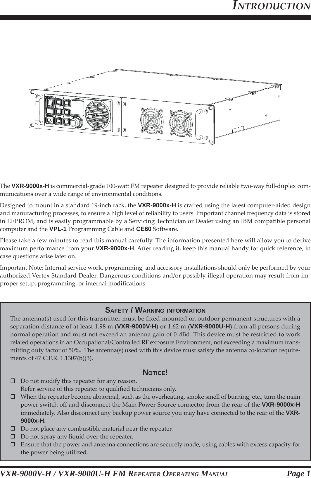 VXR-9000V-H / VXR-9000U-H FM REPEATER OPERATING MANUALThe VXR-9000x-H is commercial-grade 100-watt FM repeater designed to provide reliable two-way full-duplex com-munications over a wide range of environmental conditions.Designed to mount in a standard 19-inch rack, the VXR-9000x-H is crafted using the latest computer-aided designand manufacturing processes, to ensure a high level of reliability to users. Important channel frequency data is storedin EEPROM, and is easily programmable by a Servicing Technician or Dealer using an IBM compatible personalcomputer and the VPL-1 Programming Cable and CE60 Software.Please take a few minutes to read this manual carefully. The information presented here will allow you to derivemaximum performance from your VXR-9000x-H. After reading it, keep this manual handy for quick reference, incase questions arise later on.Important Note: Internal service work, programming, and accessory installations should only be performed by yourauthorized Vertex Standard Dealer. Dangerous conditions and/or possibly illegal operation may result from im-proper setup, programming, or internal modifications.SAFETY / WARNING INFORMATIONThe antenna(s) used for this transmitter must be fixed-mounted on outdoor permanent structures with aseparation distance of at least 1.98 m (VXR-9000V-H) or 1.62 m (VXR-9000U-H) from all persons duringnormal operation and must not exceed an antenna gain of 0 dBd. This device must be restricted to workrelated operations in an Occupational/Controlled RF exposure Environment, not exceeding a maximum trans-mitting duty factor of 50%.  The antenna(s) used with this device must satisfy the antenna co-location require-ments of 47 C.F.R. 1.1307(b)(3).NOTICE!Do not modify this repeater for any reason.Refer service of this repeater to qualified technicians only.When the repeater become abnormal, such as the overheating, smoke smell of burning, etc., turn the mainpower switch off and disconnect the Main Power Source connector from the rear of the VXR-9000x-Himmediately. Also disconnect any backup power source you may have connected to the rear of the VXR-9000x-H.Do not place any combustible material near the repeater.Do not spray any liquid over the repeater.Ensure that the power and antenna connections are securely made, using cables with excess capacity forthe power being utilized.INTRODUCTIONPage 1