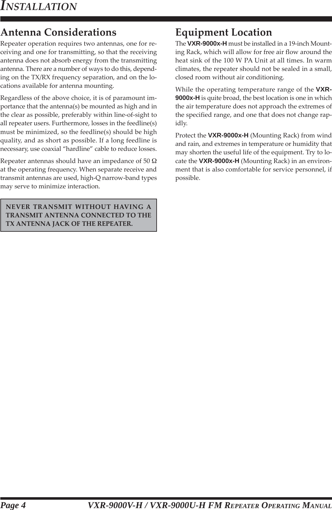 VXR-9000V-H / VXR-9000U-H FM REPEATER OPERATING MANUALAntenna ConsiderationsRepeater operation requires two antennas, one for re-ceiving and one for transmitting, so that the receivingantenna does not absorb energy from the transmittingantenna. There are a number of ways to do this, depend-ing on the TX/RX frequency separation, and on the lo-cations available for antenna mounting.Regardless of the above choice, it is of paramount im-portance that the antenna(s) be mounted as high and inthe clear as possible, preferably within line-of-sight toall repeater users. Furthermore, losses in the feedline(s)must be minimized, so the feedline(s) should be highquality, and as short as possible. If a long feedline isnecessary, use coaxial “hardline” cable to reduce losses.Repeater antennas should have an impedance of 50 at the operating frequency. When separate receive andtransmit antennas are used, high-Q narrow-band typesmay serve to minimize interaction.NEVER TRANSMIT WITHOUT HAVING ATRANSMIT ANTENNA CONNECTED TO THETX ANTENNA JACK OF THE REPEATER.Equipment LocationThe VXR-9000x-H must be installed in a 19-inch Mount-ing Rack, which will allow for free air flow around theheat sink of the 100 W PA Unit at all times. In warmclimates, the repeater should not be sealed in a small,closed room without air conditioning.While the operating temperature range of the VXR-9000x-H is quite broad, the best location is one in whichthe air temperature does not approach the extremes ofthe specified range, and one that does not change rap-idly.Protect the VXR-9000x-H (Mounting Rack) from windand rain, and extremes in temperature or humidity thatmay shorten the useful life of the equipment. Try to lo-cate the VXR-9000x-H (Mounting Rack) in an environ-ment that is also comfortable for service personnel, ifpossible.INSTALLATIONPage 4