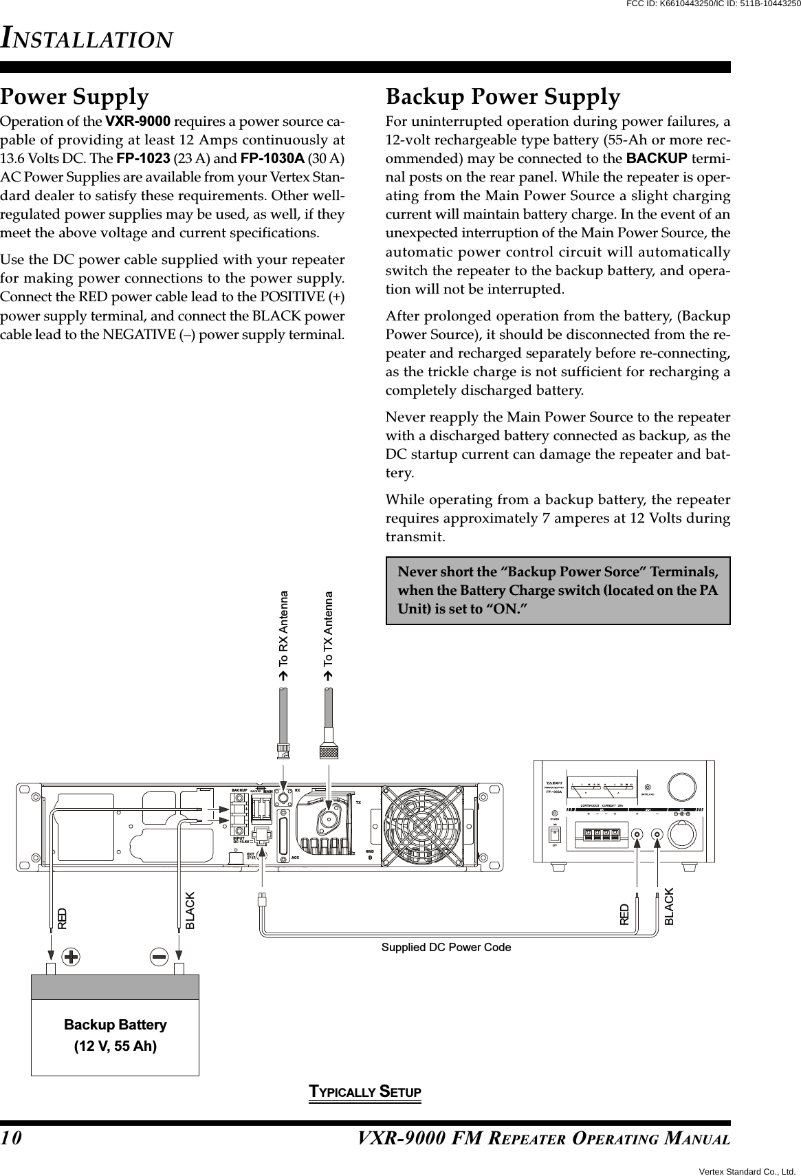 VXR-9000 FM REPEATER OPERATING MANUALRXMAINBACKUPBACKUPTXGNDACCEXTINPUTDC 13.6VPower SupplyOperation of the VXR-9000 requires a power source ca-pable of providing at least 12 Amps continuously at13.6 Volts DC. The FP-1023 (23 A) and FP-1030A (30 A)AC Power Supplies are available from your Vertex Stan-dard dealer to satisfy these requirements. Other well-regulated power supplies may be used, as well, if theymeet the above voltage and current specifications.Use the DC power cable supplied with your repeaterfor making power connections to the power supply.Connect the RED power cable lead to the POSITIVE (+)power supply terminal, and connect the BLACK powercable lead to the NEGATIVE (–) power supply terminal.INSTALLATION10Backup Power SupplyFor uninterrupted operation during power failures, a12-volt rechargeable type battery (55-Ah or more rec-ommended) may be connected to the BACKUP termi-nal posts on the rear panel. While the repeater is oper-ating from the Main Power Source a slight chargingcurrent will maintain battery charge. In the event of anunexpected interruption of the Main Power Source, theautomatic power control circuit will automaticallyswitch the repeater to the backup battery, and opera-tion will not be interrupted.After prolonged operation from the battery, (BackupPower Source), it should be disconnected from the re-peater and recharged separately before re-connecting,as the trickle charge is not sufficient for recharging acompletely discharged battery.Never reapply the Main Power Source to the repeaterwith a discharged battery connected as backup, as theDC startup current can damage the repeater and bat-tery.While operating from a backup battery, the repeaterrequires approximately 7 amperes at 12 Volts duringtransmit.Never short the “Backup Power Sorce” Terminals,when the Battery Charge switch (located on the PAUnit) is set to “ON.” To TX Antenna To RX AntennaSupplied DC Power CodeREDBLACKREDBLACKBackup Battery(12 V, 55 Ah)TYPICALLY SETUPFCC ID: K6610443250/IC ID: 511B-10443250Vertex Standard Co., Ltd.