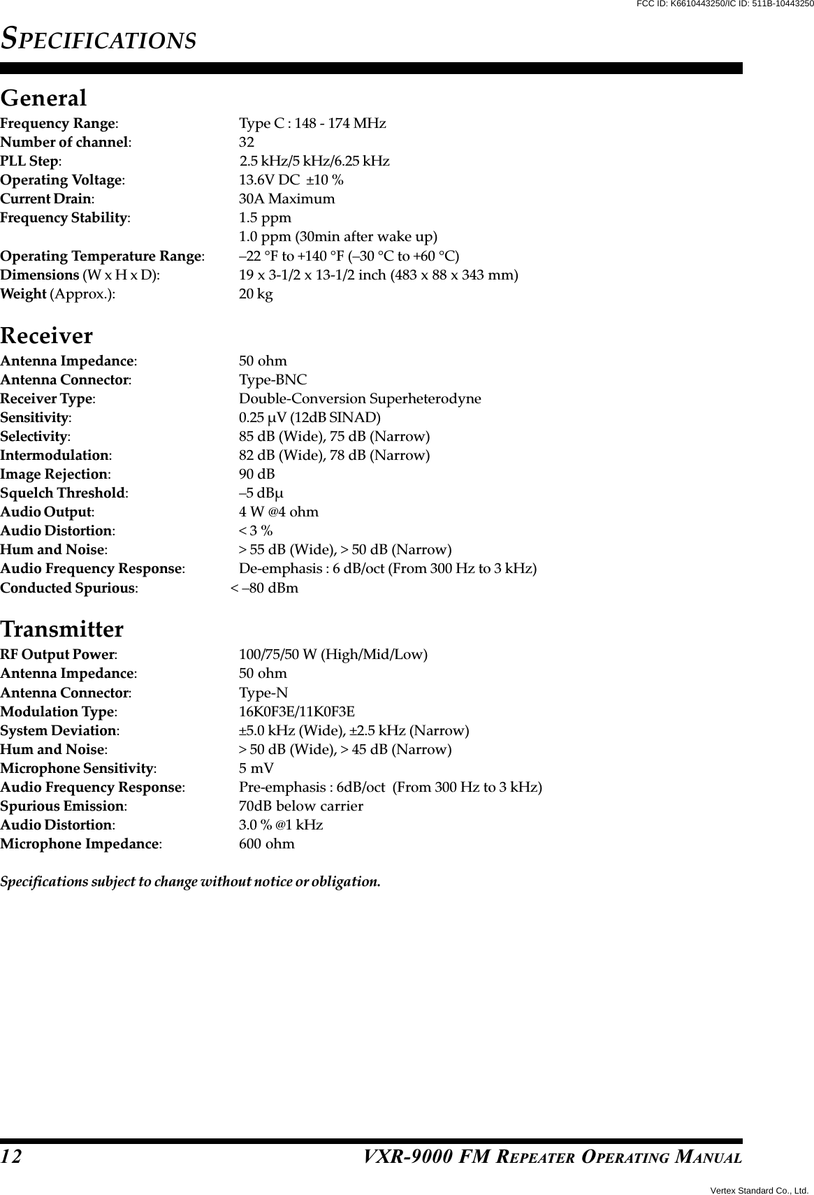 VXR-9000 FM REPEATER OPERATING MANUAL12SPECIFICATIONSGeneralFrequency Range: Type C : 148 - 174 MHzNumber of channel:32PLL Step:                   2.5 kHz/5 kHz/6.25 kHzOperating Voltage: 13.6V DC  ±10 %Current Drain: 30A MaximumFrequency Stability: 1.5 ppm1.0 ppm (30min after wake up)Operating Temperature Range: –22 °F to +140 °F (–30 °C to +60 °C)Dimensions (W x H x D): 19 x 3-1/2 x 13-1/2 inch (483 x 88 x 343 mm)Weight (Approx.): 20 kgReceiverAntenna Impedance: 50 ohmAntenna Connector: Type-BNCReceiver Type: Double-Conversion SuperheterodyneSensitivity: 0.25 µV (12dB SINAD)Selectivity: 85 dB (Wide), 75 dB (Narrow)Intermodulation: 82 dB (Wide), 78 dB (Narrow)Image Rejection: 90 dBSquelch Threshold: –5 dBµAudio Output: 4 W @4 ohmAudio Distortion:&lt; 3 %Hum and Noise: &gt; 55 dB (Wide), &gt; 50 dB (Narrow)Audio Frequency Response: De-emphasis : 6 dB/oct (From 300 Hz to 3 kHz)Conducted Spurious: &lt; –80 dBmTransmitterRF Output Power: 100/75/50 W (High/Mid/Low)Antenna Impedance: 50 ohmAntenna Connector: Type-NModulation Type: 16K0F3E/11K0F3ESystem Deviation: ±5.0 kHz (Wide), ±2.5 kHz (Narrow)Hum and Noise: &gt; 50 dB (Wide), &gt; 45 dB (Narrow)Microphone Sensitivity:5 mVAudio Frequency Response: Pre-emphasis : 6dB/oct  (From 300 Hz to 3 kHz)Spurious Emission: 70dB below carrierAudio Distortion: 3.0 % @1 kHzMicrophone Impedance: 600 ohmSpecifications subject to change without notice or obligation.FCC ID: K6610443250/IC ID: 511B-10443250Vertex Standard Co., Ltd.