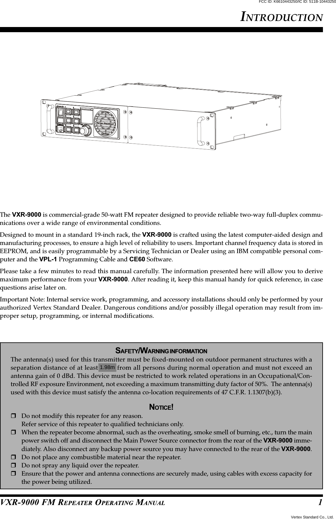 VXR-9000 FM REPEATER OPERATING MANUALThe VXR-9000 is commercial-grade 50-watt FM repeater designed to provide reliable two-way full-duplex commu-nications over a wide range of environmental conditions.Designed to mount in a standard 19-inch rack, the VXR-9000 is crafted using the latest computer-aided design andmanufacturing processes, to ensure a high level of reliability to users. Important channel frequency data is stored inEEPROM, and is easily programmable by a Servicing Technician or Dealer using an IBM compatible personal com-puter and the VPL-1 Programming Cable and CE60 Software.Please take a few minutes to read this manual carefully. The information presented here will allow you to derivemaximum performance from your VXR-9000. After reading it, keep this manual handy for quick reference, in casequestions arise later on.Important Note: Internal service work, programming, and accessory installations should only be performed by yourauthorized Vertex Standard Dealer. Dangerous conditions and/or possibly illegal operation may result from im-proper setup, programming, or internal modifications.SAFETY/WARNING INFORMATIONThe antenna(s) used for this transmitter must be fixed-mounted on outdoor permanent structures with aseparation distance of at least 74cm from all persons during normal operation and must not exceed anantenna gain of 0 dBd. This device must be restricted to work related operations in an Occupational/Con-trolled RF exposure Environment, not exceeding a maximum transmitting duty factor of 50%.  The antenna(s)used with this device must satisfy the antenna co-location requirements of 47 C.F.R. 1.1307(b)(3).NOTICE!Do not modify this repeater for any reason.Refer service of this repeater to qualified technicians only.When the repeater become abnormal, such as the overheating, smoke smell of burning, etc., turn the mainpower switch off and disconnect the Main Power Source connector from the rear of the VXR-9000 imme-diately. Also disconnect any backup power source you may have connected to the rear of the VXR-9000.Do not place any combustible material near the repeater.Do not spray any liquid over the repeater.Ensure that the power and antenna connections are securely made, using cables with excess capacity forthe power being utilized.INTRODUCTION1FCC ID: K6610443250/IC ID: 511B-10443250Vertex Standard Co., Ltd.1.98m