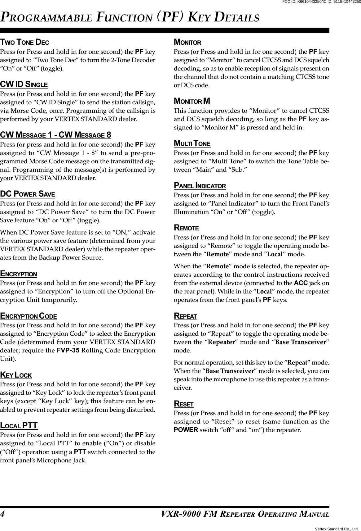 VXR-9000 FM REPEATER OPERATING MANUALTWO TONE DECPress (or Press and hold in for one second) the PF keyassigned to “Two Tone Dec” to turn the 2-Tone Decoder“On” or “Off” (toggle).CW ID SINGLEPress (or Press and hold in for one second) the PF keyassigned to “CW ID Single” to send the station callsign,via Morse Code, once. Programming of the callsign isperformed by your VERTEX STANDARD dealer.CW MESSAGE 1 - CW MESSAGE 8Press (or press and hold in for one second) the PF keyassigned to “CW Message 1 - 8” to send a pre-pro-grammed Morse Code message on the transmitted sig-nal. Programming of the message(s) is performed byyour VERTEX STANDARD dealer.DC POWER SAVEPress (or Press and hold in for one second) the PF keyassigned to “DC Power Save” to turn the DC PowerSave feature “On” or “Off” (toggle).When DC Power Save feature is set to “ON,” activatethe various power save feature (determined from yourVERTEX STANDARD dealer) while the repeater oper-ates from the Backup Power Source.ENCRYPTIONPress (or Press and hold in for one second) the PF keyassigned to “Encryption” to turn off the Optional En-cryption Unit temporarily.ENCRYPTION C ODEPress (or Press and hold in for one second) the PF keyassigned to “Encryption Code” to select the EncryptionCode (determined from your VERTEX STANDARDdealer; require the FVP-35 Rolling Code EncryptionUnit).KEY L OCKPress (or Press and hold in for one second) the PF keyassigned to “Key Lock” to lock the repeater’s front panelkeys (except “Key Lock” key); this feature can be en-abled to prevent repeater settings from being disturbed.LOCAL PTTPress (or Press and hold in for one second) the PF keyassigned to “Local PTT” to enable (“On”) or disable(“Off”) operation using a PTT switch connected to thefront panel’s Microphone Jack.MONITORPress (or Press and hold in for one second) the PF keyassigned to “Monitor” to cancel CTCSS and DCS squelchdecoding, so as to enable reception of signals present onthe channel that do not contain a matching CTCSS toneor DCS code.MONITOR MThis function provides to “Monitor” to cancel CTCSSand DCS squelch decoding, so long as the PF key as-signed to “Monitor M” is pressed and held in.MULTI T ONEPress (or Press and hold in for one second) the PF keyassigned to “Multi Tone” to switch the Tone Table be-tween “Main” and “Sub.”PANEL I NDICATORPress (or Press and hold in for one second) the PF keyassigned to “Panel Indicator” to turn the Front Panel’sIllumination “On” or “Off” (toggle).REMOTEPress (or Press and hold in for one second) the PF keyassigned to “Remote” to toggle the operating mode be-tween the “Remote” mode and “Local” mode.When the “Remote” mode is selected, the repeater op-erates according to the control instructions receivedfrom the external device (connected to the ACC jack onthe rear panel). While in the “Local” mode, the repeateroperates from the front panel’s PF keys.REPEATPress (or Press and hold in for one second) the PF keyassigned to “Repeat” to toggle the operating mode be-tween the “Repeater” mode and “Base Transceiver”mode.For normal operation, set this key to the “Repeat” mode.When the “Base Transceiver” mode is selected, you canspeak into the microphone to use this repeater as a trans-ceiver.RESETPress (or Press and hold in for one second) the PF keyassigned to “Reset” to reset (same function as thePOWER switch “off” and “on”) the repeater.PROGRAMMABLE FUNCTION (PF) KEY DETAILS4FCC ID: K6610443250/IC ID: 511B-10443250Vertex Standard Co., Ltd.