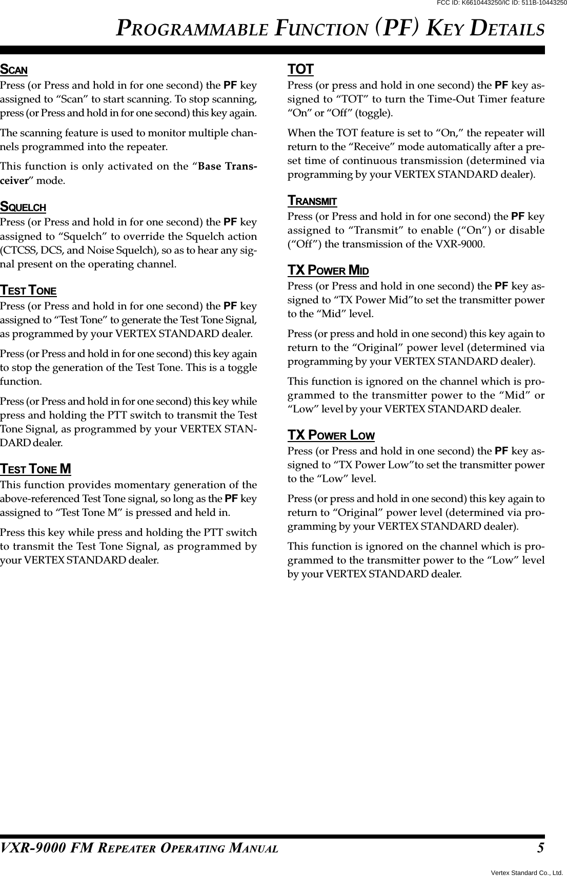 VXR-9000 FM REPEATER OPERATING MANUALSCANPress (or Press and hold in for one second) the PF keyassigned to “Scan” to start scanning. To stop scanning,press (or Press and hold in for one second) this key again.The scanning feature is used to monitor multiple chan-nels programmed into the repeater.This function is only activated on the “Base Trans-ceiver” mode.SQUELCHPress (or Press and hold in for one second) the PF keyassigned to “Squelch” to override the Squelch action(CTCSS, DCS, and Noise Squelch), so as to hear any sig-nal present on the operating channel.TEST T ONEPress (or Press and hold in for one second) the PF keyassigned to “Test Tone” to generate the Test Tone Signal,as programmed by your VERTEX STANDARD dealer.Press (or Press and hold in for one second) this key againto stop the generation of the Test Tone. This is a togglefunction.Press (or Press and hold in for one second) this key whilepress and holding the PTT switch to transmit the TestTone Signal, as programmed by your VERTEX STAN-DARD dealer.TEST TONE MThis function provides momentary generation of theabove-referenced Test Tone signal, so long as the PF keyassigned to “Test Tone M” is pressed and held in.Press this key while press and holding the PTT switchto transmit the Test Tone Signal, as programmed byyour VERTEX STANDARD dealer.TOTPress (or press and hold in one second) the PF key as-signed to “TOT” to turn the Time-Out Timer feature“On” or “Off” (toggle).When the TOT feature is set to “On,” the repeater willreturn to the “Receive” mode automatically after a pre-set time of continuous transmission (determined viaprogramming by your VERTEX STANDARD dealer).TRANSMITPress (or Press and hold in for one second) the PF keyassigned to “Transmit” to enable (“On”) or disable(“Off”) the transmission of the VXR-9000.TX POWER MIDPress (or Press and hold in one second) the PF key as-signed to “TX Power Mid”to set the transmitter powerto the “Mid” level.Press (or press and hold in one second) this key again toreturn to the “Original” power level (determined viaprogramming by your VERTEX STANDARD dealer).This function is ignored on the channel which is pro-grammed to the transmitter power to the “Mid” or“Low” level by your VERTEX STANDARD dealer.TX POWER LOWPress (or Press and hold in one second) the PF key as-signed to “TX Power Low”to set the transmitter powerto the “Low” level.Press (or press and hold in one second) this key again toreturn to “Original” power level (determined via pro-gramming by your VERTEX STANDARD dealer).This function is ignored on the channel which is pro-grammed to the transmitter power to the “Low” levelby your VERTEX STANDARD dealer.PROGRAMMABLE FUNCTION (PF) KEY DETAILS5FCC ID: K6610443250/IC ID: 511B-10443250Vertex Standard Co., Ltd.