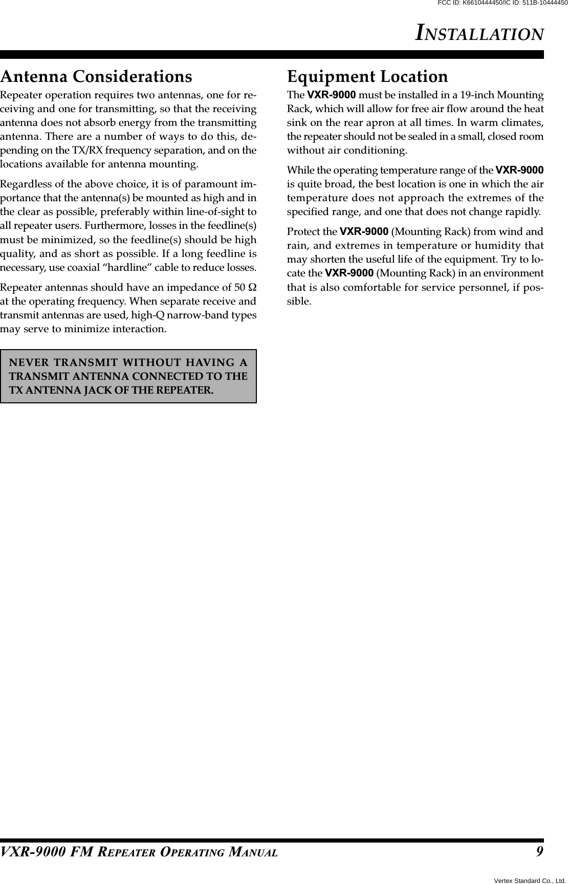 VXR-9000 FM REPEATER OPERATING MANUALAntenna ConsiderationsRepeater operation requires two antennas, one for re-ceiving and one for transmitting, so that the receivingantenna does not absorb energy from the transmittingantenna. There are a number of ways to do this, de-pending on the TX/RX frequency separation, and on thelocations available for antenna mounting.Regardless of the above choice, it is of paramount im-portance that the antenna(s) be mounted as high and inthe clear as possible, preferably within line-of-sight toall repeater users. Furthermore, losses in the feedline(s)must be minimized, so the feedline(s) should be highquality, and as short as possible. If a long feedline isnecessary, use coaxial “hardline” cable to reduce losses.Repeater antennas should have an impedance of 50 Ωat the operating frequency. When separate receive andtransmit antennas are used, high-Q narrow-band typesmay serve to minimize interaction.NEVER TRANSMIT WITHOUT HAVING ATRANSMIT ANTENNA CONNECTED TO THETX ANTENNA JACK OF THE REPEATER.Equipment LocationThe VXR-9000 must be installed in a 19-inch MountingRack, which will allow for free air flow around the heatsink on the rear apron at all times. In warm climates,the repeater should not be sealed in a small, closed roomwithout air conditioning.While the operating temperature range of the VXR-9000is quite broad, the best location is one in which the airtemperature does not approach the extremes of thespecified range, and one that does not change rapidly.Protect the VXR-9000 (Mounting Rack) from wind andrain, and extremes in temperature or humidity thatmay shorten the useful life of the equipment. Try to lo-cate the VXR-9000 (Mounting Rack) in an environmentthat is also comfortable for service personnel, if pos-sible.INSTALLATION9Vertex Standard Co., Ltd.FCC ID: K6610444450/IC ID: 511B-10444450