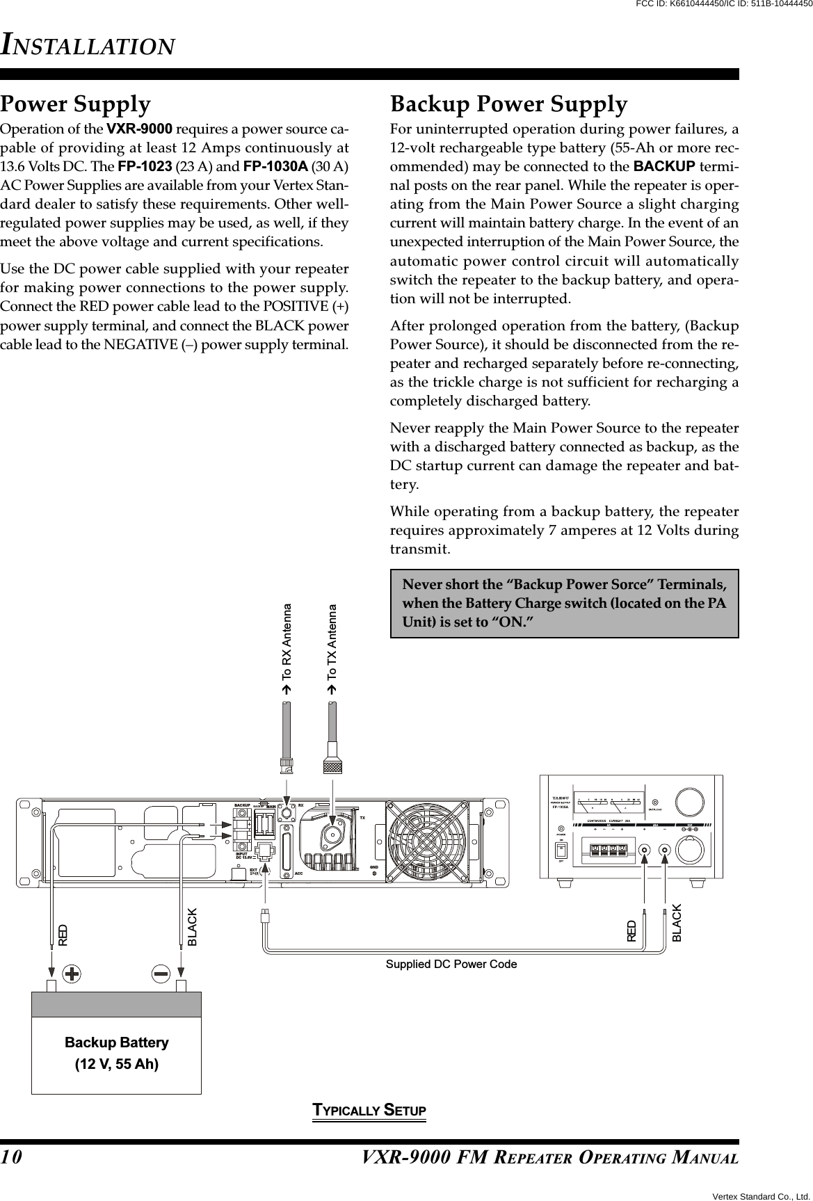 VXR-9000 FM REPEATER OPERATING MANUALRXMAINBACKUPBACKUPTXGNDACCEXTINPUTDC 13.6VPower SupplyOperation of the VXR-9000 requires a power source ca-pable of providing at least 12 Amps continuously at13.6 Volts DC. The FP-1023 (23 A) and FP-1030A (30 A)AC Power Supplies are available from your Vertex Stan-dard dealer to satisfy these requirements. Other well-regulated power supplies may be used, as well, if theymeet the above voltage and current specifications.Use the DC power cable supplied with your repeaterfor making power connections to the power supply.Connect the RED power cable lead to the POSITIVE (+)power supply terminal, and connect the BLACK powercable lead to the NEGATIVE (–) power supply terminal.INSTALLATION10Backup Power SupplyFor uninterrupted operation during power failures, a12-volt rechargeable type battery (55-Ah or more rec-ommended) may be connected to the BACKUP termi-nal posts on the rear panel. While the repeater is oper-ating from the Main Power Source a slight chargingcurrent will maintain battery charge. In the event of anunexpected interruption of the Main Power Source, theautomatic power control circuit will automaticallyswitch the repeater to the backup battery, and opera-tion will not be interrupted.After prolonged operation from the battery, (BackupPower Source), it should be disconnected from the re-peater and recharged separately before re-connecting,as the trickle charge is not sufficient for recharging acompletely discharged battery.Never reapply the Main Power Source to the repeaterwith a discharged battery connected as backup, as theDC startup current can damage the repeater and bat-tery.While operating from a backup battery, the repeaterrequires approximately 7 amperes at 12 Volts duringtransmit.Never short the “Backup Power Sorce” Terminals,when the Battery Charge switch (located on the PAUnit) is set to “ON.” To TX Antenna To RX AntennaSupplied DC Power CodeREDBLACKREDBLACKBackup Battery(12 V, 55 Ah)TYPICALLY SETUPVertex Standard Co., Ltd.FCC ID: K6610444450/IC ID: 511B-10444450