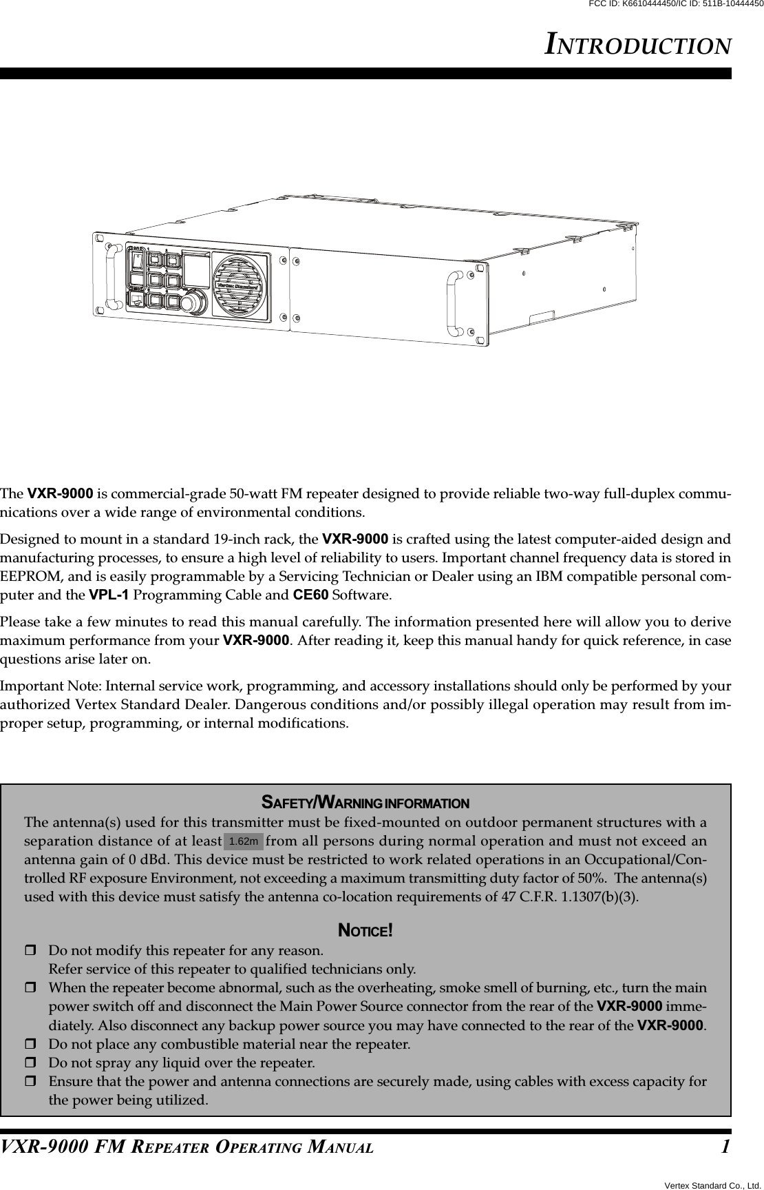 VXR-9000 FM REPEATER OPERATING MANUALThe VXR-9000 is commercial-grade 50-watt FM repeater designed to provide reliable two-way full-duplex commu-nications over a wide range of environmental conditions.Designed to mount in a standard 19-inch rack, the VXR-9000 is crafted using the latest computer-aided design andmanufacturing processes, to ensure a high level of reliability to users. Important channel frequency data is stored inEEPROM, and is easily programmable by a Servicing Technician or Dealer using an IBM compatible personal com-puter and the VPL-1 Programming Cable and CE60 Software.Please take a few minutes to read this manual carefully. The information presented here will allow you to derivemaximum performance from your VXR-9000. After reading it, keep this manual handy for quick reference, in casequestions arise later on.Important Note: Internal service work, programming, and accessory installations should only be performed by yourauthorized Vertex Standard Dealer. Dangerous conditions and/or possibly illegal operation may result from im-proper setup, programming, or internal modifications.SAFETY/WARNING INFORMATIONThe antenna(s) used for this transmitter must be fixed-mounted on outdoor permanent structures with aseparation distance of at least 74cm from all persons during normal operation and must not exceed anantenna gain of 0 dBd. This device must be restricted to work related operations in an Occupational/Con-trolled RF exposure Environment, not exceeding a maximum transmitting duty factor of 50%.  The antenna(s)used with this device must satisfy the antenna co-location requirements of 47 C.F.R. 1.1307(b)(3).NOTICE!Do not modify this repeater for any reason.Refer service of this repeater to qualified technicians only.When the repeater become abnormal, such as the overheating, smoke smell of burning, etc., turn the mainpower switch off and disconnect the Main Power Source connector from the rear of the VXR-9000 imme-diately. Also disconnect any backup power source you may have connected to the rear of the VXR-9000.Do not place any combustible material near the repeater.Do not spray any liquid over the repeater.Ensure that the power and antenna connections are securely made, using cables with excess capacity forthe power being utilized.INTRODUCTION1Vertex Standard Co., Ltd.FCC ID: K6610444450/IC ID: 511B-104444501.62m