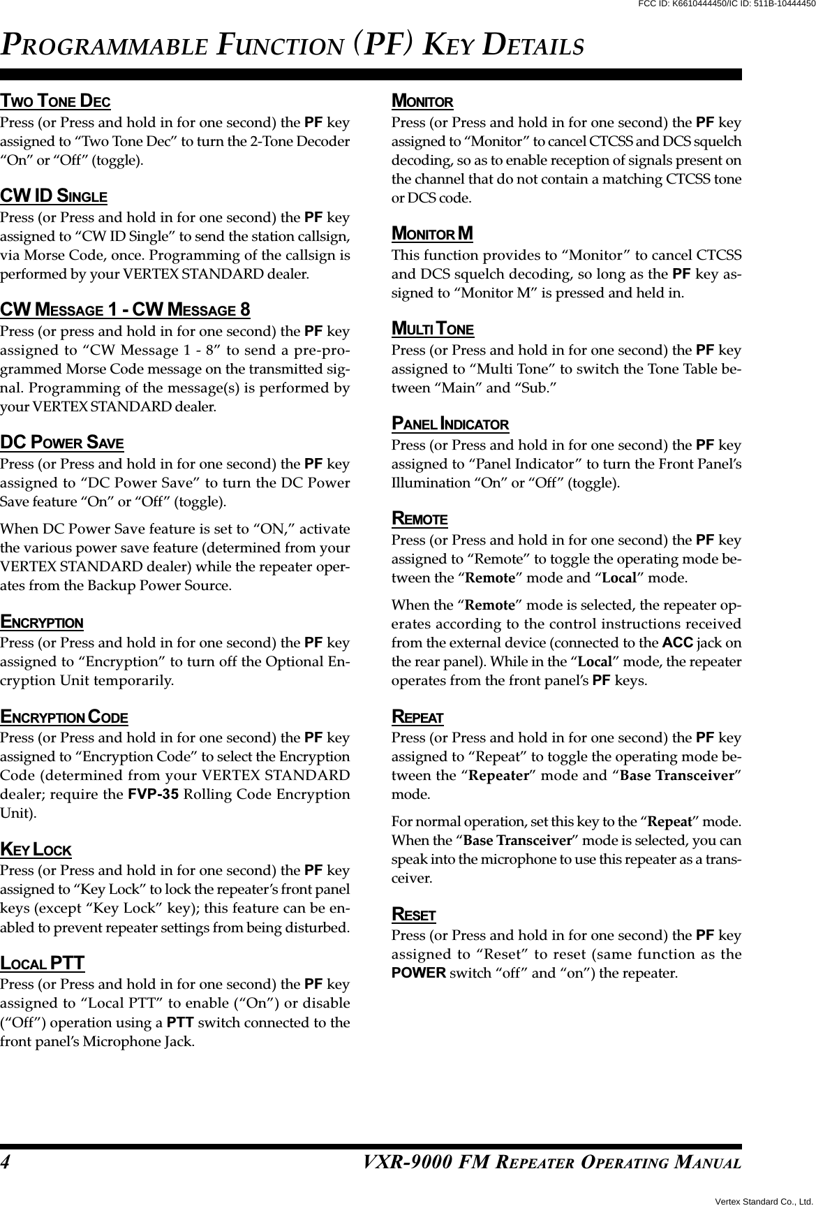 VXR-9000 FM REPEATER OPERATING MANUALTWO TONE DECPress (or Press and hold in for one second) the PF keyassigned to “Two Tone Dec” to turn the 2-Tone Decoder“On” or “Off” (toggle).CW ID SINGLEPress (or Press and hold in for one second) the PF keyassigned to “CW ID Single” to send the station callsign,via Morse Code, once. Programming of the callsign isperformed by your VERTEX STANDARD dealer.CW MESSAGE 1 - CW MESSAGE 8Press (or press and hold in for one second) the PF keyassigned to “CW Message 1 - 8” to send a pre-pro-grammed Morse Code message on the transmitted sig-nal. Programming of the message(s) is performed byyour VERTEX STANDARD dealer.DC POWER SAVEPress (or Press and hold in for one second) the PF keyassigned to “DC Power Save” to turn the DC PowerSave feature “On” or “Off” (toggle).When DC Power Save feature is set to “ON,” activatethe various power save feature (determined from yourVERTEX STANDARD dealer) while the repeater oper-ates from the Backup Power Source.ENCRYPTIONPress (or Press and hold in for one second) the PF keyassigned to “Encryption” to turn off the Optional En-cryption Unit temporarily.ENCRYPTION C ODEPress (or Press and hold in for one second) the PF keyassigned to “Encryption Code” to select the EncryptionCode (determined from your VERTEX STANDARDdealer; require the FVP-35 Rolling Code EncryptionUnit).KEY L OCKPress (or Press and hold in for one second) the PF keyassigned to “Key Lock” to lock the repeater’s front panelkeys (except “Key Lock” key); this feature can be en-abled to prevent repeater settings from being disturbed.LOCAL PTTPress (or Press and hold in for one second) the PF keyassigned to “Local PTT” to enable (“On”) or disable(“Off”) operation using a PTT switch connected to thefront panel’s Microphone Jack.MONITORPress (or Press and hold in for one second) the PF keyassigned to “Monitor” to cancel CTCSS and DCS squelchdecoding, so as to enable reception of signals present onthe channel that do not contain a matching CTCSS toneor DCS code.MONITOR MThis function provides to “Monitor” to cancel CTCSSand DCS squelch decoding, so long as the PF key as-signed to “Monitor M” is pressed and held in.MULTI T ONEPress (or Press and hold in for one second) the PF keyassigned to “Multi Tone” to switch the Tone Table be-tween “Main” and “Sub.”PANEL I NDICATORPress (or Press and hold in for one second) the PF keyassigned to “Panel Indicator” to turn the Front Panel’sIllumination “On” or “Off” (toggle).REMOTEPress (or Press and hold in for one second) the PF keyassigned to “Remote” to toggle the operating mode be-tween the “Remote” mode and “Local” mode.When the “Remote” mode is selected, the repeater op-erates according to the control instructions receivedfrom the external device (connected to the ACC jack onthe rear panel). While in the “Local” mode, the repeateroperates from the front panel’s PF keys.REPEATPress (or Press and hold in for one second) the PF keyassigned to “Repeat” to toggle the operating mode be-tween the “Repeater” mode and “Base Transceiver”mode.For normal operation, set this key to the “Repeat” mode.When the “Base Transceiver” mode is selected, you canspeak into the microphone to use this repeater as a trans-ceiver.RESETPress (or Press and hold in for one second) the PF keyassigned to “Reset” to reset (same function as thePOWER switch “off” and “on”) the repeater.PROGRAMMABLE FUNCTION (PF) KEY DETAILS4Vertex Standard Co., Ltd.FCC ID: K6610444450/IC ID: 511B-10444450