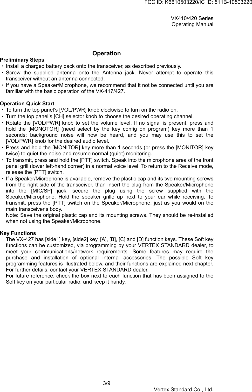 VX410/420 SeriesOperating Manual3/9Vertex Standard Co., Ltd.OperationPreliminary Steps・ Install a charged battery pack onto the transceiver, as described previously.・ Screw the supplied antenna onto the Antenna jack. Never attempt to operate thistransceiver without an antenna connected.・ If you have a Speaker/Microphone, we recommend that it not be connected until you arefamiliar with the basic operation of the VX-417/427.Operation Quick Start・ To turn the top panel’s [VOL/PWR] knob clockwise to turn on the radio on.・ Turn the top panel’s [CH] selector knob to choose the desired operating channel.・ Rotate the [VOL/PWR] knob to set the volume level. If no signal is present, press andhold the [MONOTOR] (need select by the key config on program) key more than 1seconds; background noise will now be heard, and you may use this to set the[VOL/PWR] knob for the desired audio level.・ Press and hold the [MONITOR] key more than 1 seconds (or press the [MONITOR] keytwice) to quiet the noise and resume normal (quiet) monitoring.・ To transmit, press and hold the [PTT] switch. Speak into the microphone area of the frontpanel grill (lower left-hand corner) in a normal voice level. To return to the Receive mode,release the [PTT] switch.・ If a Speaker/Microphone is available, remove the plastic cap and its two mounting screwsfrom the right side of the transceiver, than insert the plug from the Speaker/Microphoneinto the [MIC/SP] jack; secure the plug using the screw supplied with theSpeaker/Microphone. Hold the speaker grille up next to your ear while receiving. Totransmit, press the [PTT] switch on the Speaker/Microphone, just as you would on themain transceiver’s body.Note: Save the original plastic cap and its mounting screws. They should be re-installedwhen not using the Speaker/Microphone.Key FunctionsThe VX-427 has [side1] key, [side2] key, [A], [B], [C] and [D] function keys. These Soft keyfunctions can be customized, via programming by your VERTEX STANDARD dealer, tomeet your communications/network requirements. Some features may require thepurchase and installation of optional internal accessories. The possible Soft keyprogramming features is illustrated below, and their functions are explained next chapter.For further details, contact your VERTEX STANDARD dealer.For future reference, check the box next to each function that has been assigned to theSoft key on your particular radio, and keep it handy.FCC ID: K6610503220/IC ID: 511B-10503220