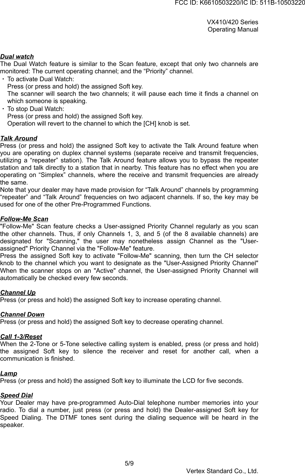 VX410/420 SeriesOperating Manual5/9Vertex Standard Co., Ltd.Dual watchThe Dual Watch feature is similar to the Scan feature, except that only two channels aremonitored: The current operating channel; and the “Priority” channel.・ To activate Dual Watch:Press (or press and hold) the assigned Soft key.The scanner will search the two channels; it will pause each time it finds a channel onwhich someone is speaking.・ To stop Dual Watch:Press (or press and hold) the assigned Soft key.Operation will revert to the channel to which the [CH] knob is set.Talk AroundPress (or press and hold) the assigned Soft key to activate the Talk Around feature whenyou are operating on duplex channel systems (separate receive and transmit frequencies,utilizing a “repeater” station). The Talk Around feature allows you to bypass the repeaterstation and talk directly to a station that in nearby. This feature has no effect when you areoperating on “Simplex” channels, where the receive and transmit frequencies are alreadythe same.Note that your dealer may have made provision for “Talk Around” channels by programming“repeater” and “Talk Around” frequencies on two adjacent channels. If so, the key may beused for one of the other Pre-Programmed Functions.Follow-Me Scan&quot;Follow-Me&quot; Scan feature checks a User-assigned Priority Channel regularly as you scanthe other channels. Thus, if only Channels 1, 3, and 5 (of the 8 available channels) aredesignated for &quot;Scanning,&quot; the user may nonetheless assign Channel as the &quot;User-assigned&quot; Priority Channel via the &quot;Follow-Me&quot; feature.Press the assigned Soft key to activate &quot;Follow-Me&quot; scanning, then turn the CH selectorknob to the channel which you want to designate as the &quot;User-Assigned Priority Channel&quot;When the scanner stops on an &quot;Active&quot; channel, the User-assigned Priority Channel willautomatically be checked every few seconds.Channel UpPress (or press and hold) the assigned Soft key to increase operating channel.Channel DownPress (or press and hold) the assigned Soft key to decrease operating channel.Call 1-3/ResetWhen the 2-Tone or 5-Tone selective calling system is enabled, press (or press and hold)the assigned Soft key to silence the receiver and reset for another call, when acommunication is finished.LampPress (or press and hold) the assigned Soft key to illuminate the LCD for five seconds.Speed DialYour Dealer may have pre-programmed Auto-Dial telephone number memories into yourradio. To dial a number, just press (or press and hold) the Dealer-assigned Soft key forSpeed Dialing. The DTMF tones sent during the dialing sequence will be heard in thespeaker.FCC ID: K6610503220/IC ID: 511B-10503220