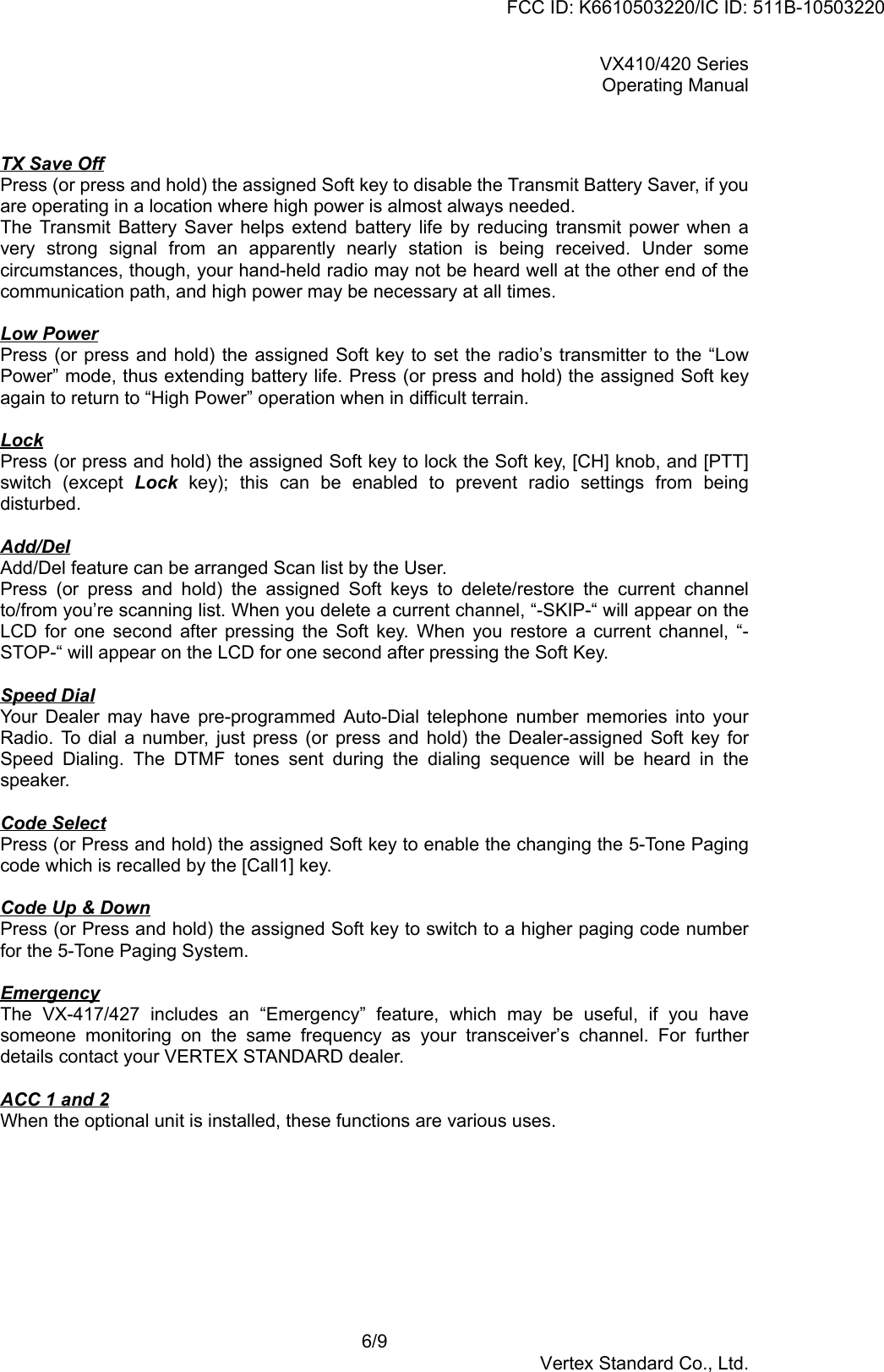 VX410/420 SeriesOperating Manual6/9Vertex Standard Co., Ltd.TX Save OffPress (or press and hold) the assigned Soft key to disable the Transmit Battery Saver, if youare operating in a location where high power is almost always needed.The Transmit Battery Saver helps extend battery life by reducing transmit power when avery strong signal from an apparently nearly station is being received. Under somecircumstances, though, your hand-held radio may not be heard well at the other end of thecommunication path, and high power may be necessary at all times.Low PowerPress (or press and hold) the assigned Soft key to set the radio’s transmitter to the “LowPower” mode, thus extending battery life. Press (or press and hold) the assigned Soft keyagain to return to “High Power” operation when in difficult terrain.LockPress (or press and hold) the assigned Soft key to lock the Soft key, [CH] knob, and [PTT]switch (except Lock key); this can be enabled to prevent radio settings from beingdisturbed.Add/DelAdd/Del feature can be arranged Scan list by the User.Press (or press and hold) the assigned Soft keys to delete/restore the current channelto/from you’re scanning list. When you delete a current channel, “-SKIP-“ will appear on theLCD for one second after pressing the Soft key. When you restore a current channel, “-STOP-“ will appear on the LCD for one second after pressing the Soft Key.Speed DialYour Dealer may have pre-programmed Auto-Dial telephone number memories into yourRadio. To dial a number, just press (or press and hold) the Dealer-assigned Soft key forSpeed Dialing. The DTMF tones sent during the dialing sequence will be heard in thespeaker.Code SelectPress (or Press and hold) the assigned Soft key to enable the changing the 5-Tone Pagingcode which is recalled by the [Call1] key.Code Up &amp; DownPress (or Press and hold) the assigned Soft key to switch to a higher paging code numberfor the 5-Tone Paging System.EmergencyThe VX-417/427 includes an “Emergency” feature, which may be useful, if you havesomeone monitoring on the same frequency as your transceiver’s channel. For furtherdetails contact your VERTEX STANDARD dealer.ACC 1 and 2When the optional unit is installed, these functions are various uses.FCC ID: K6610503220/IC ID: 511B-10503220