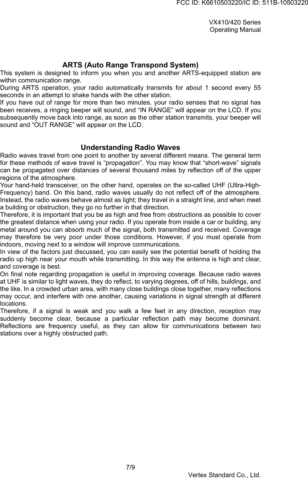 VX410/420 SeriesOperating Manual7/9Vertex Standard Co., Ltd.ARTS (Auto Range Transpond System)This system is designed to inform you when you and another ARTS-equipped station arewithin communication range.During ARTS operation, your radio automatically transmits for about 1 second every 55seconds in an attempt to shake hands with the other station.If you have out of range for more than two minutes, your radio senses that no signal hasbeen receives, a ringing beeper will sound, and “IN RANGE” will appear on the LCD. If yousubsequently move back into range, as soon as the other station transmits, your beeper willsound and “OUT RANGE” will appear on the LCD.Understanding Radio WavesRadio waves travel from one point to another by several different means. The general termfor these methods of wave travel is “propagation”. You may know that “short-wave” signalscan be propagated over distances of several thousand miles by reflection off of the upperregions of the atmosphere.Your hand-held transceiver, on the other hand, operates on the so-called UHF (Ultra-High-Frequency) band. On this band, radio waves usually do not reflect off of the atmosphere.Instead, the radio waves behave almost as light; they travel in a straight line, and when meeta building or obstruction, they go no further in that direction.Therefore, it is important that you be as high and free from obstructions as possible to coverthe greatest distance when using your radio. If you operate from inside a car or building, anymetal around you can absorb much of the signal, both transmitted and received. Coveragemay therefore be very poor under those conditions. However, if you must operate fromindoors, moving next to a window will improve communications.In view of the factors just discussed, you can easily see the potential benefit of holding theradio up high near your mouth while transmitting. In this way the antenna is high and clear,and coverage is best.On final note regarding propagation is useful in improving coverage. Because radio wavesat UHF is similar to light waves, they do reflect, to varying degrees, off of hills, buildings, andthe like. In a crowded urban area, with many close buildings close together, many reflectionsmay occur, and interfere with one another, causing variations in signal strength at differentlocations.Therefore, if a signal is weak and you walk a few feet in any direction, reception maysuddenly become clear, because a particular reflection path may become dominant.Reflections are frequency useful, as they can allow for communications between twostations over a highly obstructed path.FCC ID: K6610503220/IC ID: 511B-10503220