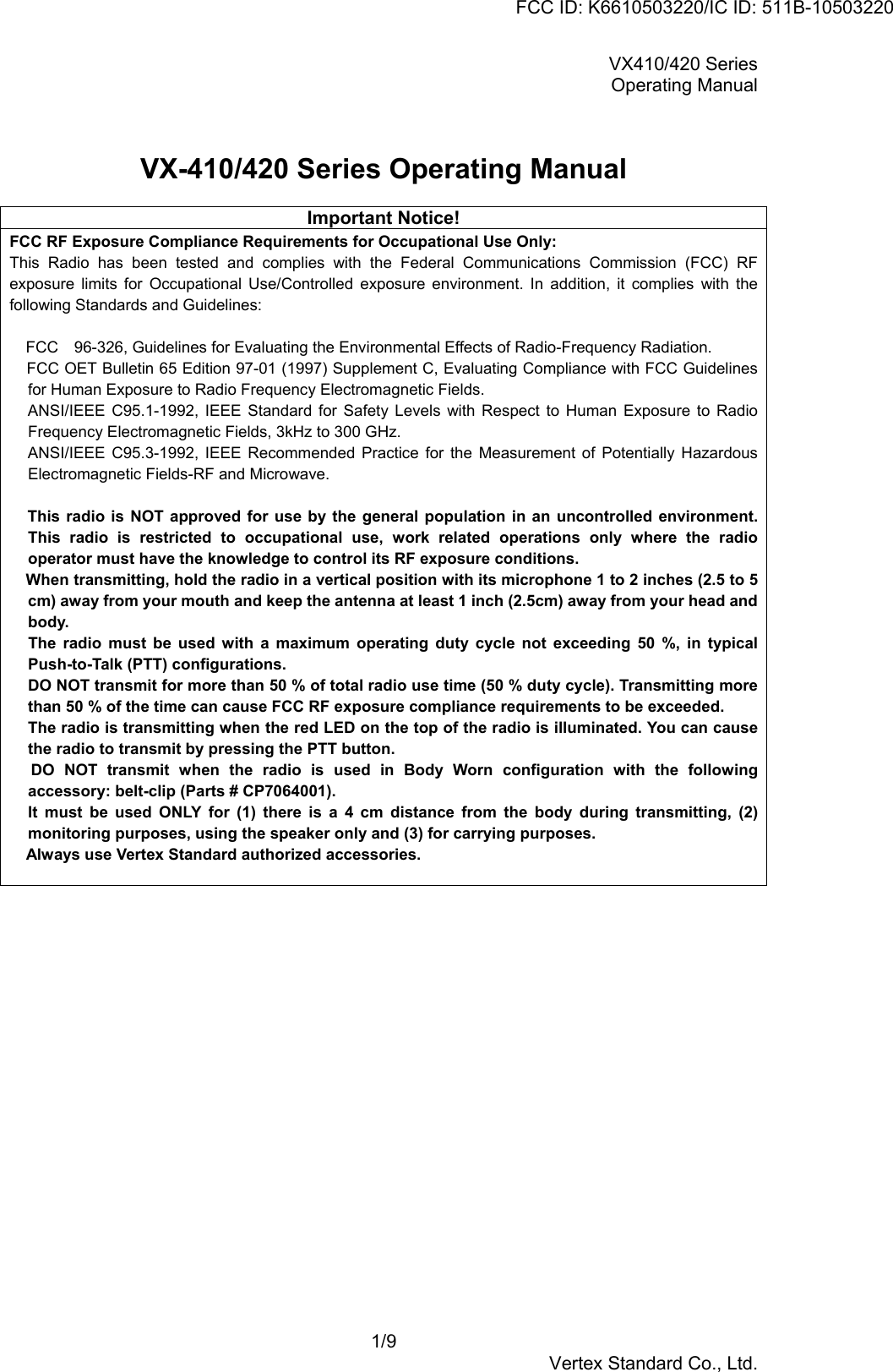 VX410/420 SeriesOperating Manual1/9Vertex Standard Co., Ltd.VX-410/420 Series Operating ManualImportant Notice!FCC RF Exposure Compliance Requirements for Occupational Use Only:This Radio has been tested and complies with the Federal Communications Commission (FCC) RFexposure limits for Occupational Use/Controlled exposure environment. In addition, it complies with thefollowing Standards and Guidelines: FCC　96-326, Guidelines for Evaluating the Environmental Effects of Radio-Frequency Radiation. FCC OET Bulletin 65 Edition 97-01 (1997) Supplement C, Evaluating Compliance with FCC Guidelinesfor Human Exposure to Radio Frequency Electromagnetic Fields. ANSI/IEEE C95.1-1992, IEEE Standard for Safety Levels with Respect to Human Exposure to RadioFrequency Electromagnetic Fields, 3kHz to 300 GHz. ANSI/IEEE C95.3-1992, IEEE Recommended Practice for the Measurement of Potentially HazardousElectromagnetic Fields-RF and Microwave. This radio is NOT approved for use by the general population in an uncontrolled environment.This radio is restricted to occupational use, work related operations only where the radiooperator must have the knowledge to control its RF exposure conditions. When transmitting, hold the radio in a vertical position with its microphone 1 to 2 inches (2.5 to 5cm) away from your mouth and keep the antenna at least 1 inch (2.5cm) away from your head andbody. The radio must be used with a maximum operating duty cycle not exceeding 50 %, in typicalPush-to-Talk (PTT) configurations.DO NOT transmit for more than 50 % of total radio use time (50 % duty cycle). Transmitting morethan 50 % of the time can cause FCC RF exposure compliance requirements to be exceeded.The radio is transmitting when the red LED on the top of the radio is illuminated. You can causethe radio to transmit by pressing the PTT button. DO NOT transmit when the radio is used in Body Worn configuration with the followingaccessory: belt-clip (Parts # CP7064001).It must be used ONLY for (1) there is a 4 cm distance from the body during transmitting, (2)monitoring purposes, using the speaker only and (3) for carrying purposes. Always use Vertex Standard authorized accessories.FCC ID: K6610503220/IC ID: 511B-10503220