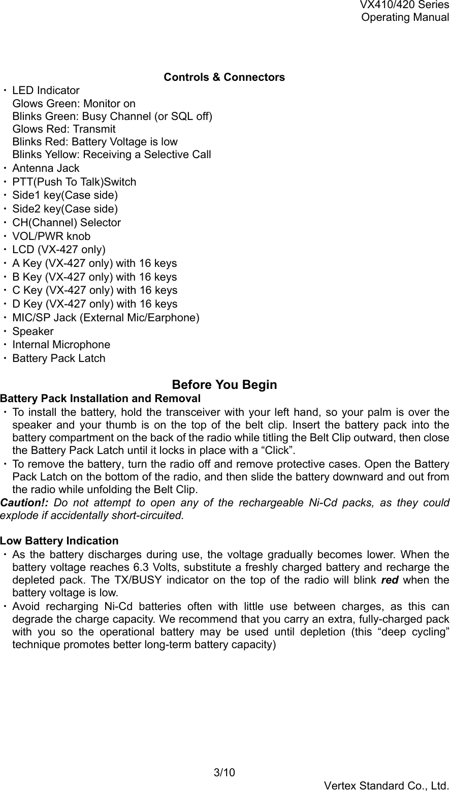 VX410/420 SeriesOperating Manual3/10Vertex Standard Co., Ltd.Controls &amp; Connectors・ LED IndicatorGlows Green: Monitor onBlinks Green: Busy Channel (or SQL off)Glows Red: TransmitBlinks Red: Battery Voltage is lowBlinks Yellow: Receiving a Selective Call・ Antenna Jack・ PTT(Push To Talk)S w i t c h・ Side1 key(Case side)・ Side2 key(Case side)・ CH(Channel) Selector・ VOL/PWR knob・ LCD (VX-427 only)・ A Key (VX-427 only) with 16 keys・ B Key (VX-427 only) with 16 keys・ C Key (VX-427 only) with 16 keys・ D Key (VX-427 only) with 16 keys・ MIC/SP Jack (External Mic/Earphone)・ Speaker・ Internal Microphone・ Battery Pack LatchBefore You BeginBattery Pack Installation and Removal・ To install the battery, hold the transceiver with your left hand, so your palm is over thespeaker and your thumb is on the top of the belt clip. Insert the battery pack into thebattery compartment on the back of the radio while titling the Belt Clip outward, then closethe Battery Pack Latch until it locks in place with a “Click”.・ To remove the battery, turn the radio off and remove protective cases. Open the BatteryPack Latch on the bottom of the radio, and then slide the battery downward and out fromthe radio while unfolding the Belt Clip.Caution!: Do not attempt to open any of the rechargeable Ni-Cd packs, as they couldexplode if accidentally short-circuited.Low Battery Indication・ As the battery discharges during use, the voltage gradually becomes lower. When thebattery voltage reaches 6.3 Volts, substitute a freshly charged battery and recharge thedepleted pack. The TX/BUSY indicator on the top of the radio will blink red when thebattery voltage is low.・ Avoid recharging Ni-Cd batteries often with little use between charges, as this candegrade the charge capacity. We recommend that you carry an extra, fully-charged packwith you so the operational battery may be used until depletion (this “deep cycling”technique promotes better long-term battery capacity)