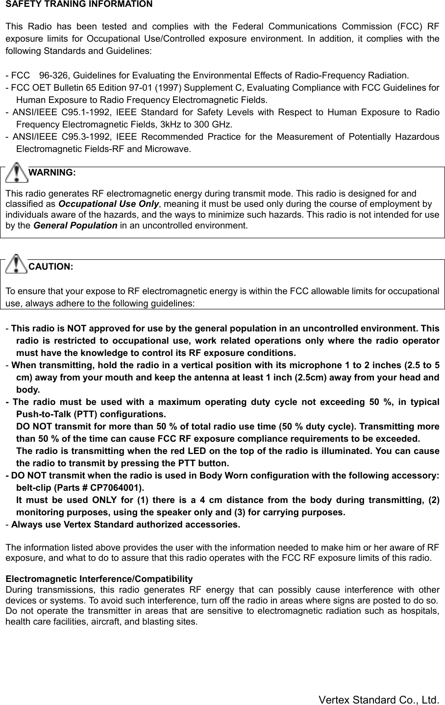 Vertex Standard Co., Ltd.SAFETY TRANING INFORMATIONThis Radio has been tested and complies with the Federal Communications Commission (FCC) RFexposure limits for Occupational Use/Controlled exposure environment. In addition, it complies with thefollowing Standards and Guidelines:- FCC　96-326, Guidelines for Evaluating the Environmental Effects of Radio-Frequency Radiation.- FCC OET Bulletin 65 Edition 97-01 (1997) Supplement C, Evaluating Compliance with FCC Guidelines forHuman Exposure to Radio Frequency Electromagnetic Fields.- ANSI/IEEE C95.1-1992, IEEE Standard for Safety Levels with Respect to Human Exposure to RadioFrequency Electromagnetic Fields, 3kHz to 300 GHz.- ANSI/IEEE C95.3-1992, IEEE Recommended Practice for the Measurement of Potentially HazardousElectromagnetic Fields-RF and Microwave.     WARNING:This radio generates RF electromagnetic energy during transmit mode. This radio is designed for andclassified as Occupational Use Only, meaning it must be used only during the course of employment byindividuals aware of the hazards, and the ways to minimize such hazards. This radio is not intended for useby the General Population in an uncontrolled environment.     CAUTION:To ensure that your expose to RF electromagnetic energy is within the FCC allowable limits for occupationaluse, always adhere to the following guidelines:- This radio is NOT approved for use by the general population in an uncontrolled environment. Thisradio is restricted to occupational use, work related operations only where the radio operatormust have the knowledge to control its RF exposure conditions.- When transmitting, hold the radio in a vertical position with its microphone 1 to 2 inches (2.5 to 5cm) away from your mouth and keep the antenna at least 1 inch (2.5cm) away from your head andbody.- The radio must be used with a maximum operating duty cycle not exceeding 50 %, in typicalPush-to-Talk (PTT) configurations.DO NOT transmit for more than 50 % of total radio use time (50 % duty cycle). Transmitting morethan 50 % of the time can cause FCC RF exposure compliance requirements to be exceeded.The radio is transmitting when the red LED on the top of the radio is illuminated. You can causethe radio to transmit by pressing the PTT button.- DO NOT transmit when the radio is used in Body Worn configuration with the following accessory:belt-clip (Parts # CP7064001).It must be used ONLY for (1) there is a 4 cm distance from the body during transmitting, (2)monitoring purposes, using the speaker only and (3) for carrying purposes.- Always use Vertex Standard authorized accessories.The information listed above provides the user with the information needed to make him or her aware of RFexposure, and what to do to assure that this radio operates with the FCC RF exposure limits of this radio.Electromagnetic Interference/CompatibilityDuring transmissions, this radio generates RF energy that can possibly cause interference with otherdevices or systems. To avoid such interference, turn off the radio in areas where signs are posted to do so.Do not operate the transmitter in areas that are sensitive to electromagnetic radiation such as hospitals,health care facilities, aircraft, and blasting sites.