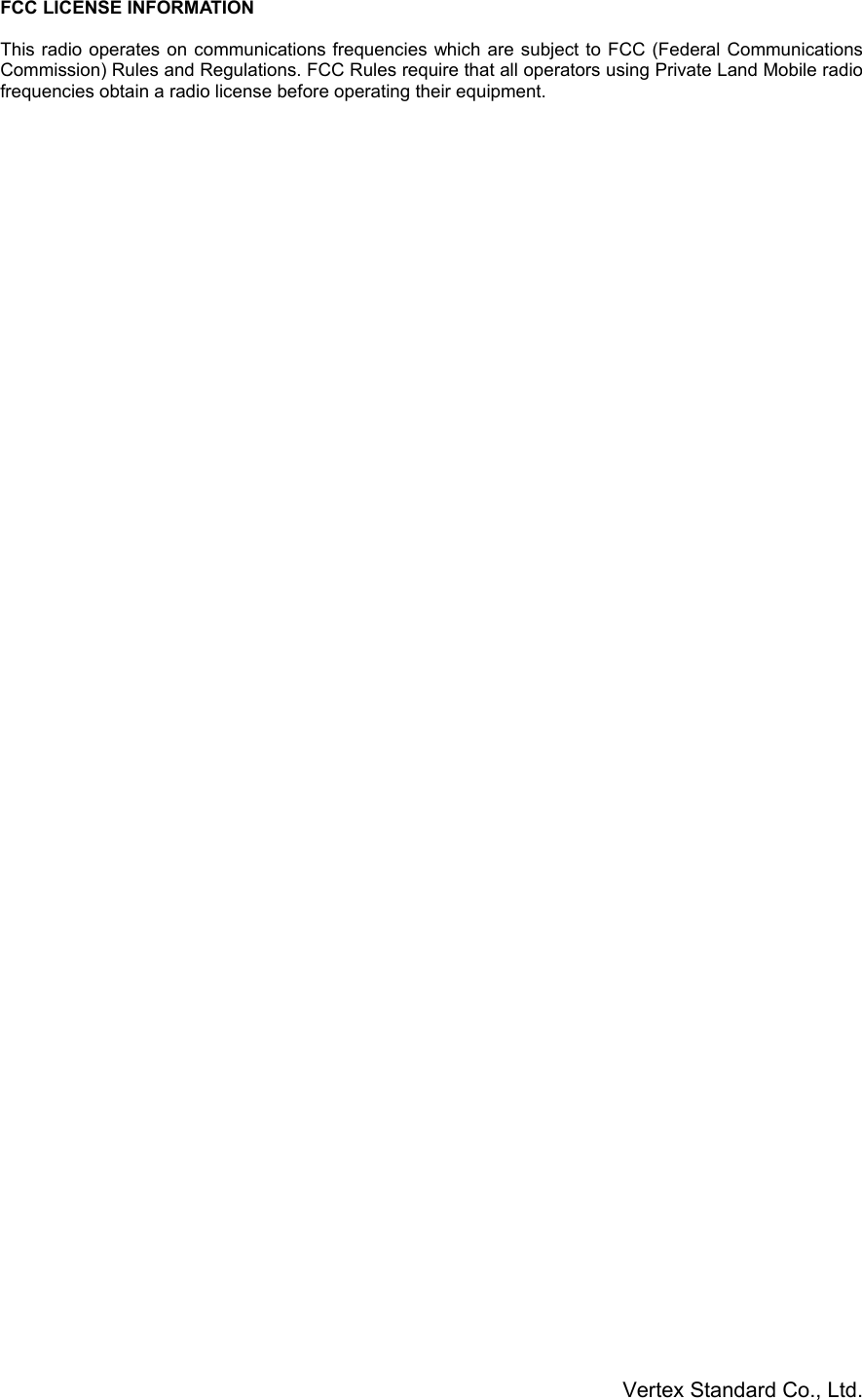 Vertex Standard Co., Ltd.FCC LICENSE INFORMATIONThis radio operates on communications frequencies which are subject to FCC (Federal CommunicationsCommission) Rules and Regulations. FCC Rules require that all operators using Private Land Mobile radiofrequencies obtain a radio license before operating their equipment.