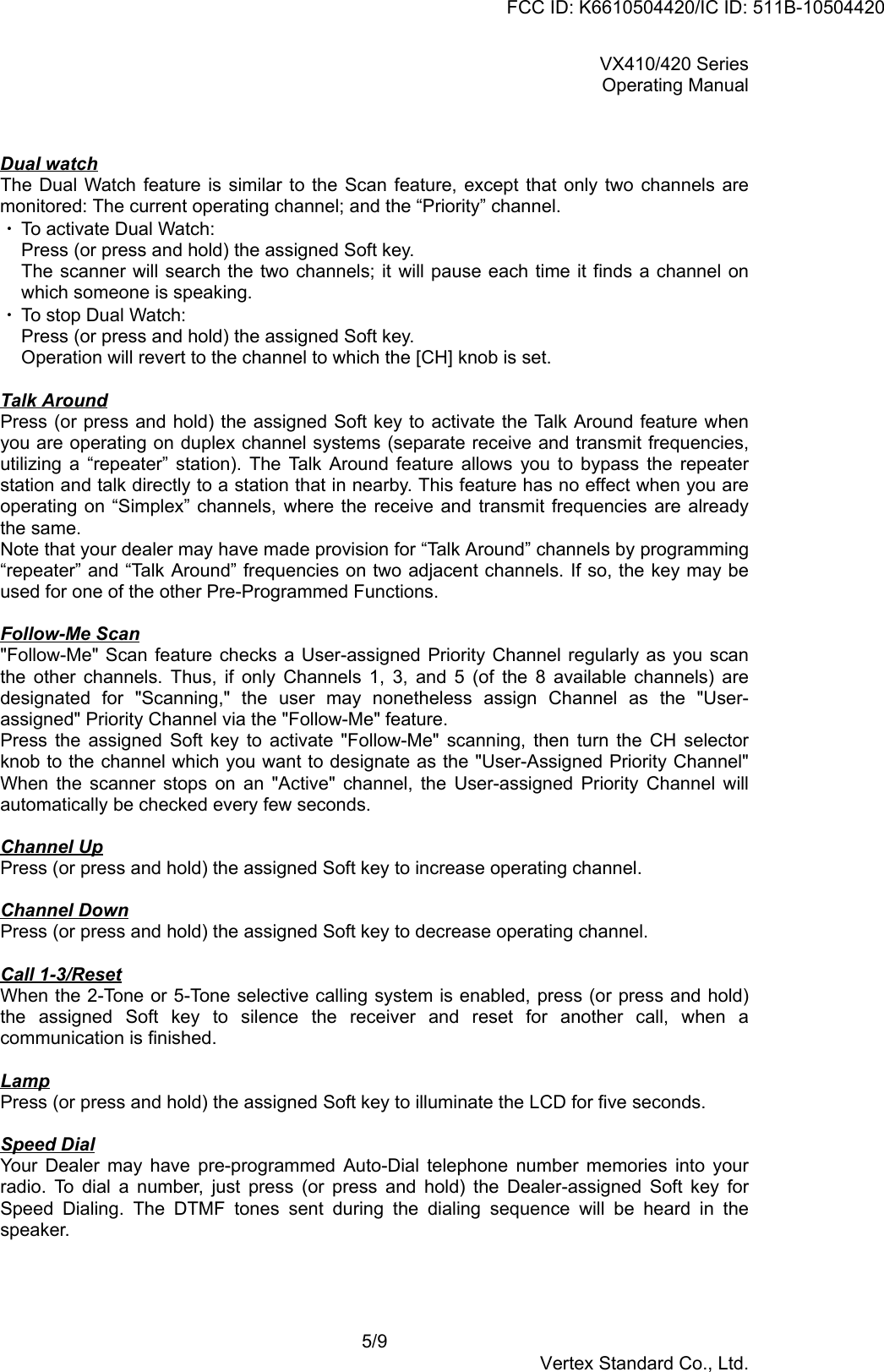 VX410/420 SeriesOperating Manual5/9Vertex Standard Co., Ltd.Dual watchThe Dual Watch feature is similar to the Scan feature, except that only two channels aremonitored: The current operating channel; and the “Priority” channel.・ To activate Dual Watch:Press (or press and hold) the assigned Soft key.The scanner will search the two channels; it will pause each time it finds a channel onwhich someone is speaking.・ To stop Dual Watch:Press (or press and hold) the assigned Soft key.Operation will revert to the channel to which the [CH] knob is set.Talk AroundPress (or press and hold) the assigned Soft key to activate the Talk Around feature whenyou are operating on duplex channel systems (separate receive and transmit frequencies,utilizing a “repeater” station). The Talk Around feature allows you to bypass the repeaterstation and talk directly to a station that in nearby. This feature has no effect when you areoperating on “Simplex” channels, where the receive and transmit frequencies are alreadythe same.Note that your dealer may have made provision for “Talk Around” channels by programming“repeater” and “Talk Around” frequencies on two adjacent channels. If so, the key may beused for one of the other Pre-Programmed Functions.Follow-Me Scan&quot;Follow-Me&quot; Scan feature checks a User-assigned Priority Channel regularly as you scanthe other channels. Thus, if only Channels 1, 3, and 5 (of the 8 available channels) aredesignated for &quot;Scanning,&quot; the user may nonetheless assign Channel as the &quot;User-assigned&quot; Priority Channel via the &quot;Follow-Me&quot; feature.Press the assigned Soft key to activate &quot;Follow-Me&quot; scanning, then turn the CH selectorknob to the channel which you want to designate as the &quot;User-Assigned Priority Channel&quot;When the scanner stops on an &quot;Active&quot; channel, the User-assigned Priority Channel willautomatically be checked every few seconds.Channel UpPress (or press and hold) the assigned Soft key to increase operating channel.Channel DownPress (or press and hold) the assigned Soft key to decrease operating channel.Call 1-3/ResetWhen the 2-Tone or 5-Tone selective calling system is enabled, press (or press and hold)the assigned Soft key to silence the receiver and reset for another call, when acommunication is finished.LampPress (or press and hold) the assigned Soft key to illuminate the LCD for five seconds.Speed DialYour Dealer may have pre-programmed Auto-Dial telephone number memories into yourradio. To dial a number, just press (or press and hold) the Dealer-assigned Soft key forSpeed Dialing. The DTMF tones sent during the dialing sequence will be heard in thespeaker.FCC ID: K6610504420/IC ID: 511B-10504420