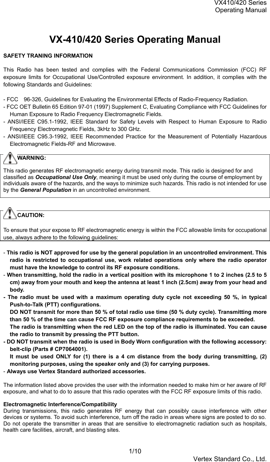 VX410/420 SeriesOperating Manual1/10Vertex Standard Co., Ltd.VX-410/420 Series Operating ManualSAFETY TRANING INFORMATIONThis Radio has been tested and complies with the Federal Communications Commission (FCC) RFexposure limits for Occupational Use/Controlled exposure environment. In addition, it complies with thefollowing Standards and Guidelines:- FCC　96-326, Guidelines for Evaluating the Environmental Effects of Radio-Frequency Radiation.- FCC OET Bulletin 65 Edition 97-01 (1997) Supplement C, Evaluating Compliance with FCC Guidelines forHuman Exposure to Radio Frequency Electromagnetic Fields.- ANSI/IEEE C95.1-1992, IEEE Standard for Safety Levels with Respect to Human Exposure to RadioFrequency Electromagnetic Fields, 3kHz to 300 GHz.- ANSI/IEEE C95.3-1992, IEEE Recommended Practice for the Measurement of Potentially HazardousElectromagnetic Fields-RF and Microwave.     WARNING:This radio generates RF electromagnetic energy during transmit mode. This radio is designed for andclassified as Occupational Use Only, meaning it must be used only during the course of employment byindividuals aware of the hazards, and the ways to minimize such hazards. This radio is not intended for useby the General Population in an uncontrolled environment.     CAUTION:To ensure that your expose to RF electromagnetic energy is within the FCC allowable limits for occupationaluse, always adhere to the following guidelines:- This radio is NOT approved for use by the general population in an uncontrolled environment. Thisradio is restricted to occupational use, work related operations only where the radio operatormust have the knowledge to control its RF exposure conditions.- When transmitting, hold the radio in a vertical position with its microphone 1 to 2 inches (2.5 to 5cm) away from your mouth and keep the antenna at least 1 inch (2.5cm) away from your head andbody.- The radio must be used with a maximum operating duty cycle not exceeding 50 %, in typicalPush-to-Talk (PTT) configurations.DO NOT transmit for more than 50 % of total radio use time (50 % duty cycle). Transmitting morethan 50 % of the time can cause FCC RF exposure compliance requirements to be exceeded.The radio is transmitting when the red LED on the top of the radio is illuminated. You can causethe radio to transmit by pressing the PTT button.- DO NOT transmit when the radio is used in Body Worn configuration with the following accessory:belt-clip (Parts # CP7064001).It must be used ONLY for (1) there is a 4 cm distance from the body during transmitting, (2)monitoring purposes, using the speaker only and (3) for carrying purposes.- Always use Vertex Standard authorized accessories.The information listed above provides the user with the information needed to make him or her aware of RFexposure, and what to do to assure that this radio operates with the FCC RF exposure limits of this radio.Electromagnetic Interference/CompatibilityDuring transmissions, this radio generates RF energy that can possibly cause interference with otherdevices or systems. To avoid such interference, turn off the radio in areas where signs are posted to do so.Do not operate the transmitter in areas that are sensitive to electromagnetic radiation such as hospitals,health care facilities, aircraft, and blasting sites.