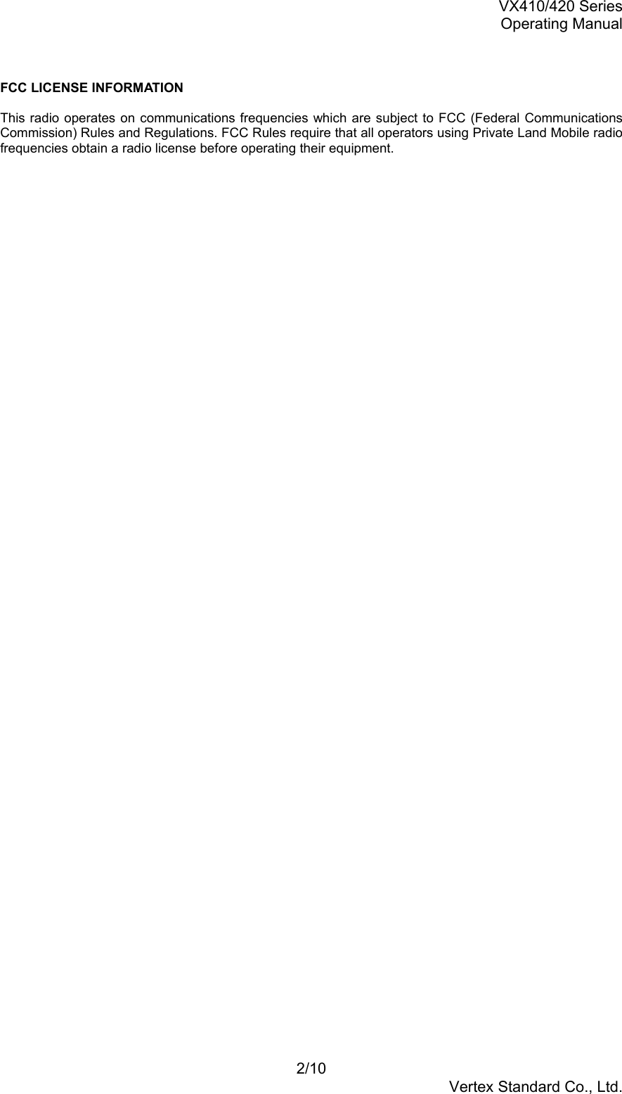 VX410/420 SeriesOperating Manual2/10Vertex Standard Co., Ltd.FCC LICENSE INFORMATIONThis radio operates on communications frequencies which are subject to FCC (Federal CommunicationsCommission) Rules and Regulations. FCC Rules require that all operators using Private Land Mobile radiofrequencies obtain a radio license before operating their equipment.
