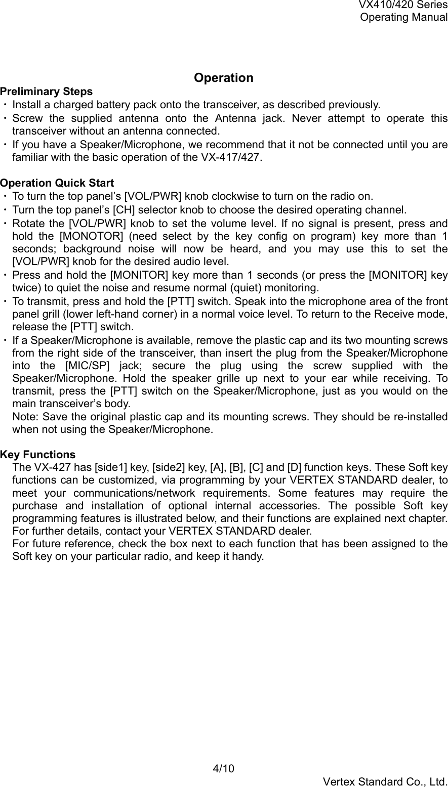 VX410/420 SeriesOperating Manual4/10Vertex Standard Co., Ltd.OperationPreliminary Steps・ Install a charged battery pack onto the transceiver, as described previously.・ Screw the supplied antenna onto the Antenna jack. Never attempt to operate thistransceiver without an antenna connected.・ If you have a Speaker/Microphone, we recommend that it not be connected until you arefamiliar with the basic operation of the VX-417/427.Operation Quick Start・ To turn the top panel’s [VOL/PWR] knob clockwise to turn on the radio on.・ Turn the top panel’s [CH] selector knob to choose the desired operating channel.・ Rotate the [VOL/PWR] knob to set the volume level. If no signal is present, press andhold the [MONOTOR] (need select by the key config on program) key more than 1seconds; background noise will now be heard, and you may use this to set the[VOL/PWR] knob for the desired audio level.・ Press and hold the [MONITOR] key more than 1 seconds (or press the [MONITOR] keytwice) to quiet the noise and resume normal (quiet) monitoring.・ To transmit, press and hold the [PTT] switch. Speak into the microphone area of the frontpanel grill (lower left-hand corner) in a normal voice level. To return to the Receive mode,release the [PTT] switch.・ If a Speaker/Microphone is available, remove the plastic cap and its two mounting screwsfrom the right side of the transceiver, than insert the plug from the Speaker/Microphoneinto the [MIC/SP] jack; secure the plug using the screw supplied with theSpeaker/Microphone. Hold the speaker grille up next to your ear while receiving. Totransmit, press the [PTT] switch on the Speaker/Microphone, just as you would on themain transceiver’s body.Note: Save the original plastic cap and its mounting screws. They should be re-installedwhen not using the Speaker/Microphone.Key FunctionsThe VX-427 has [side1] key, [side2] key, [A], [B], [C] and [D] function keys. These Soft keyfunctions can be customized, via programming by your VERTEX STANDARD dealer, tomeet your communications/network requirements. Some features may require thepurchase and installation of optional internal accessories. The possible Soft keyprogramming features is illustrated below, and their functions are explained next chapter.For further details, contact your VERTEX STANDARD dealer.For future reference, check the box next to each function that has been assigned to theSoft key on your particular radio, and keep it handy.