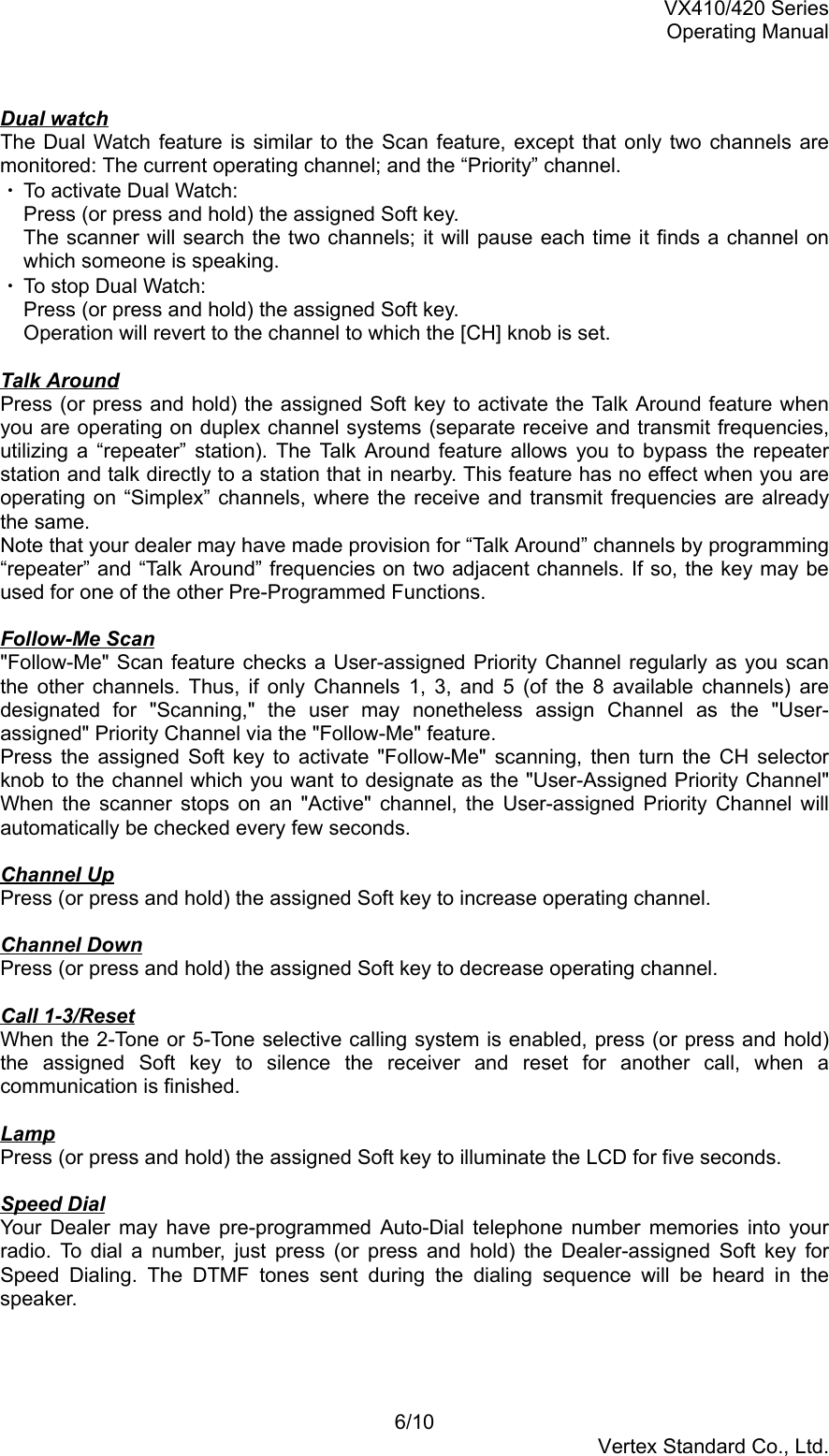 VX410/420 SeriesOperating Manual6/10Vertex Standard Co., Ltd.Dual watchThe Dual Watch feature is similar to the Scan feature, except that only two channels aremonitored: The current operating channel; and the “Priority” channel.・ To activate Dual Watch:Press (or press and hold) the assigned Soft key.The scanner will search the two channels; it will pause each time it finds a channel onwhich someone is speaking.・ To stop Dual Watch:Press (or press and hold) the assigned Soft key.Operation will revert to the channel to which the [CH] knob is set.Talk AroundPress (or press and hold) the assigned Soft key to activate the Talk Around feature whenyou are operating on duplex channel systems (separate receive and transmit frequencies,utilizing a “repeater” station). The Talk Around feature allows you to bypass the repeaterstation and talk directly to a station that in nearby. This feature has no effect when you areoperating on “Simplex” channels, where the receive and transmit frequencies are alreadythe same.Note that your dealer may have made provision for “Talk Around” channels by programming“repeater” and “Talk Around” frequencies on two adjacent channels. If so, the key may beused for one of the other Pre-Programmed Functions.Follow-Me Scan&quot;Follow-Me&quot; Scan feature checks a User-assigned Priority Channel regularly as you scanthe other channels. Thus, if only Channels 1, 3, and 5 (of the 8 available channels) aredesignated for &quot;Scanning,&quot; the user may nonetheless assign Channel as the &quot;User-assigned&quot; Priority Channel via the &quot;Follow-Me&quot; feature.Press the assigned Soft key to activate &quot;Follow-Me&quot; scanning, then turn the CH selectorknob to the channel which you want to designate as the &quot;User-Assigned Priority Channel&quot;When the scanner stops on an &quot;Active&quot; channel, the User-assigned Priority Channel willautomatically be checked every few seconds.Channel UpPress (or press and hold) the assigned Soft key to increase operating channel.Channel DownPress (or press and hold) the assigned Soft key to decrease operating channel.Call 1-3/ResetWhen the 2-Tone or 5-Tone selective calling system is enabled, press (or press and hold)the assigned Soft key to silence the receiver and reset for another call, when acommunication is finished.LampPress (or press and hold) the assigned Soft key to illuminate the LCD for five seconds.Speed DialYour Dealer may have pre-programmed Auto-Dial telephone number memories into yourradio. To dial a number, just press (or press and hold) the Dealer-assigned Soft key forSpeed Dialing. The DTMF tones sent during the dialing sequence will be heard in thespeaker.