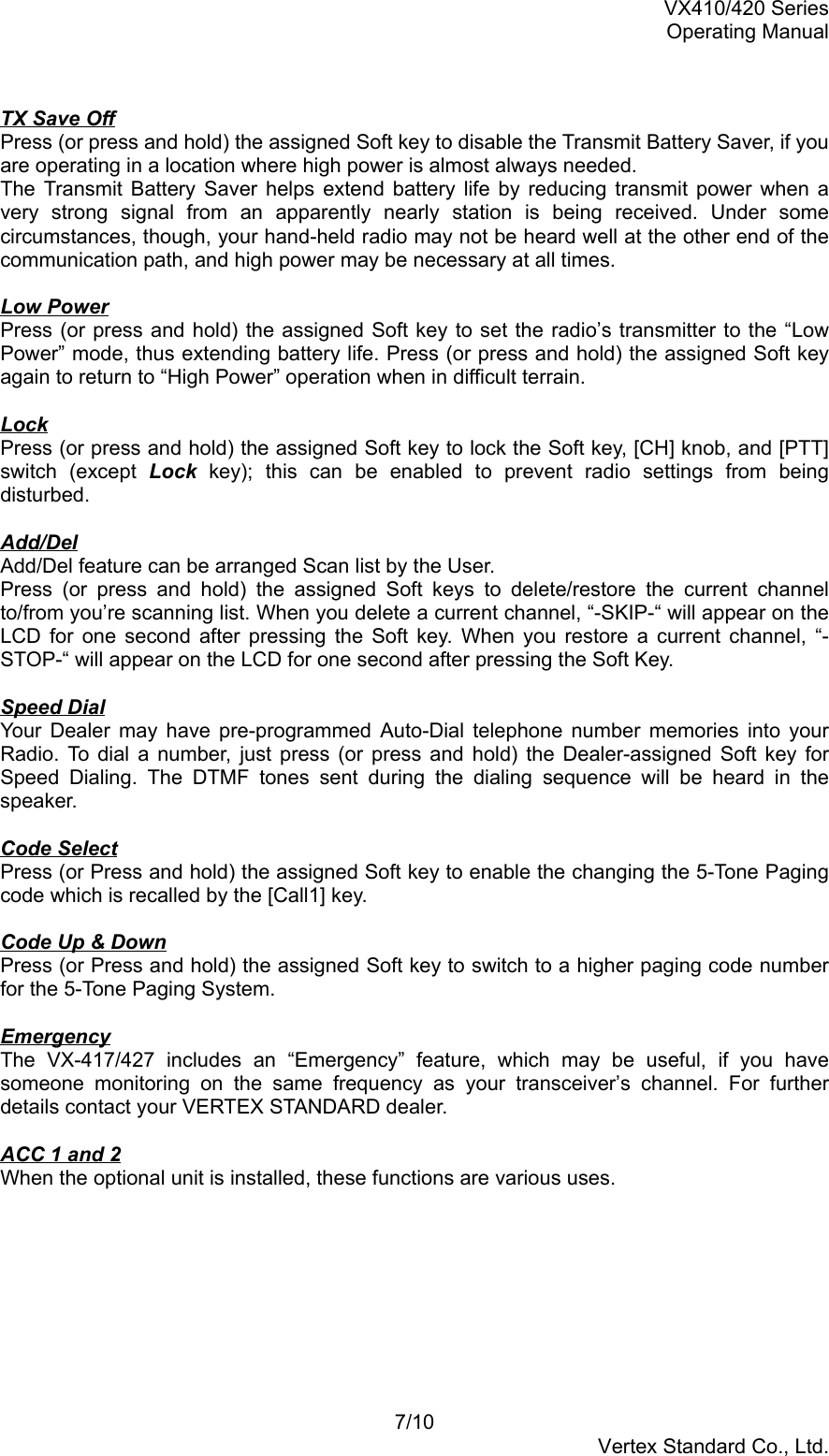 VX410/420 SeriesOperating Manual7/10Vertex Standard Co., Ltd.TX Save OffPress (or press and hold) the assigned Soft key to disable the Transmit Battery Saver, if youare operating in a location where high power is almost always needed.The Transmit Battery Saver helps extend battery life by reducing transmit power when avery strong signal from an apparently nearly station is being received. Under somecircumstances, though, your hand-held radio may not be heard well at the other end of thecommunication path, and high power may be necessary at all times.Low PowerPress (or press and hold) the assigned Soft key to set the radio’s transmitter to the “LowPower” mode, thus extending battery life. Press (or press and hold) the assigned Soft keyagain to return to “High Power” operation when in difficult terrain.LockPress (or press and hold) the assigned Soft key to lock the Soft key, [CH] knob, and [PTT]switch (except Lock key); this can be enabled to prevent radio settings from beingdisturbed.Add/DelAdd/Del feature can be arranged Scan list by the User.Press (or press and hold) the assigned Soft keys to delete/restore the current channelto/from you’re scanning list. When you delete a current channel, “-SKIP-“ will appear on theLCD for one second after pressing the Soft key. When you restore a current channel, “-STOP-“ will appear on the LCD for one second after pressing the Soft Key.Speed DialYour Dealer may have pre-programmed Auto-Dial telephone number memories into yourRadio. To dial a number, just press (or press and hold) the Dealer-assigned Soft key forSpeed Dialing. The DTMF tones sent during the dialing sequence will be heard in thespeaker.Code SelectPress (or Press and hold) the assigned Soft key to enable the changing the 5-Tone Pagingcode which is recalled by the [Call1] key.Code Up &amp; DownPress (or Press and hold) the assigned Soft key to switch to a higher paging code numberfor the 5-Tone Paging System.EmergencyThe VX-417/427 includes an “Emergency” feature, which may be useful, if you havesomeone monitoring on the same frequency as your transceiver’s channel. For furtherdetails contact your VERTEX STANDARD dealer.ACC 1 and 2When the optional unit is installed, these functions are various uses.