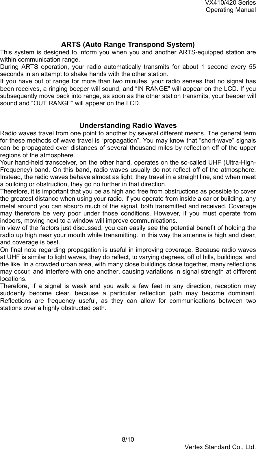 VX410/420 SeriesOperating Manual8/10Vertex Standard Co., Ltd.ARTS (Auto Range Transpond System)This system is designed to inform you when you and another ARTS-equipped station arewithin communication range.During ARTS operation, your radio automatically transmits for about 1 second every 55seconds in an attempt to shake hands with the other station.If you have out of range for more than two minutes, your radio senses that no signal hasbeen receives, a ringing beeper will sound, and “IN RANGE” will appear on the LCD. If yousubsequently move back into range, as soon as the other station transmits, your beeper willsound and “OUT RANGE” will appear on the LCD.Understanding Radio WavesRadio waves travel from one point to another by several different means. The general termfor these methods of wave travel is “propagation”. You may know that “short-wave” signalscan be propagated over distances of several thousand miles by reflection off of the upperregions of the atmosphere.Your hand-held transceiver, on the other hand, operates on the so-called UHF (Ultra-High-Frequency) band. On this band, radio waves usually do not reflect off of the atmosphere.Instead, the radio waves behave almost as light; they travel in a straight line, and when meeta building or obstruction, they go no further in that direction.Therefore, it is important that you be as high and free from obstructions as possible to coverthe greatest distance when using your radio. If you operate from inside a car or building, anymetal around you can absorb much of the signal, both transmitted and received. Coveragemay therefore be very poor under those conditions. However, if you must operate fromindoors, moving next to a window will improve communications.In view of the factors just discussed, you can easily see the potential benefit of holding theradio up high near your mouth while transmitting. In this way the antenna is high and clear,and coverage is best.On final note regarding propagation is useful in improving coverage. Because radio wavesat UHF is similar to light waves, they do reflect, to varying degrees, off of hills, buildings, andthe like. In a crowded urban area, with many close buildings close together, many reflectionsmay occur, and interfere with one another, causing variations in signal strength at differentlocations.Therefore, if a signal is weak and you walk a few feet in any direction, reception maysuddenly become clear, because a particular reflection path may become dominant.Reflections are frequency useful, as they can allow for communications between twostations over a highly obstructed path.