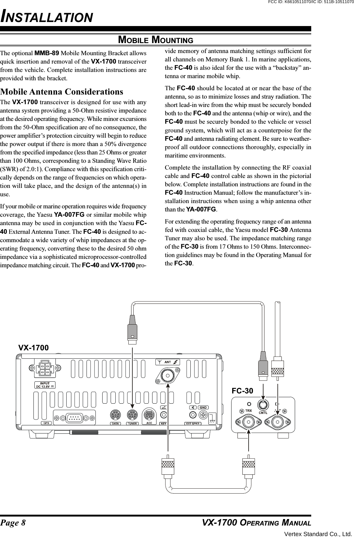 Page 8 VX-1700 OPERATING MANUALMOBILE MOUNTINGThe optional MMB-89 Mobile Mounting Bracket allowsquick insertion and removal of the VX-1700 transceiverfrom the vehicle. Complete installation instructions areprovided with the bracket.Mobile Antenna ConsiderationsThe VX-1700 transceiver is designed for use with anyantenna system providing a 50-Ohm resistive impedanceat the desired operating frequency. While minor excursionsfrom the 50-Ohm specification are of no consequence, thepower amplifier’s protection circuitry will begin to reducethe power output if there is more than a 50% divergencefrom the specified impedance (less than 25 Ohms or greaterthan 100 Ohms, corresponding to a Standing Wave Ratio(SWR) of 2.0:1). Compliance with this specification criti-cally depends on the range of frequencies on which opera-tion will take place, and the design of the antenna(s) inuse.If your mobile or marine operation requires wide frequencycoverage, the Yaesu YA-007FG or similar mobile whipantenna may be used in conjunction with the Yaesu FC-40 External Antenna Tuner. The FC-40 is designed to ac-commodate a wide variety of whip impedances at the op-erating frequency, converting these to the desired 50 ohmimpedance via a sophisticated microprocessor-controlledimpedance matching circuit. The FC-40 and VX-1700 pro-vide memory of antenna matching settings sufficient forall channels on Memory Bank 1. In marine applications,the FC-40 is also ideal for the use with a “backstay” an-tenna or marine mobile whip.The FC-40 should be located at or near the base of theantenna, so as to minimize losses and stray radiation. Theshort lead-in wire from the whip must be securely bondedboth to the FC-40 and the antenna (whip or wire), and theFC-40 must be securely bonded to the vehicle or vesselground system, which will act as a counterpoise for theFC-40 and antenna radiating element. Be sure to weather-proof all outdoor connections thoroughly, especially inmaritime environments.Complete the installation by connecting the RF coaxialcable and FC-40 control cable as shown in the pictorialbelow. Complete installation instructions are found in theFC-40 Instruction Manual; follow the manufacturer’s in-stallation instructions when using a whip antenna otherthan the YA-007FG.For extending the operating frequency range of an antennafed with coaxial cable, the Yaesu model FC-30 AntennaTuner may also be used. The impedance matching rangeof the FC-30 is from 17 Ohms to 150 Ohms. Interconnec-tion guidelines may be found in the Operating Manual forthe FC-30.VX-1700FC-30INSTALLATIONVertex Standard Co., Ltd.FCC ID: K6610511070/IC ID: 511B-10511070