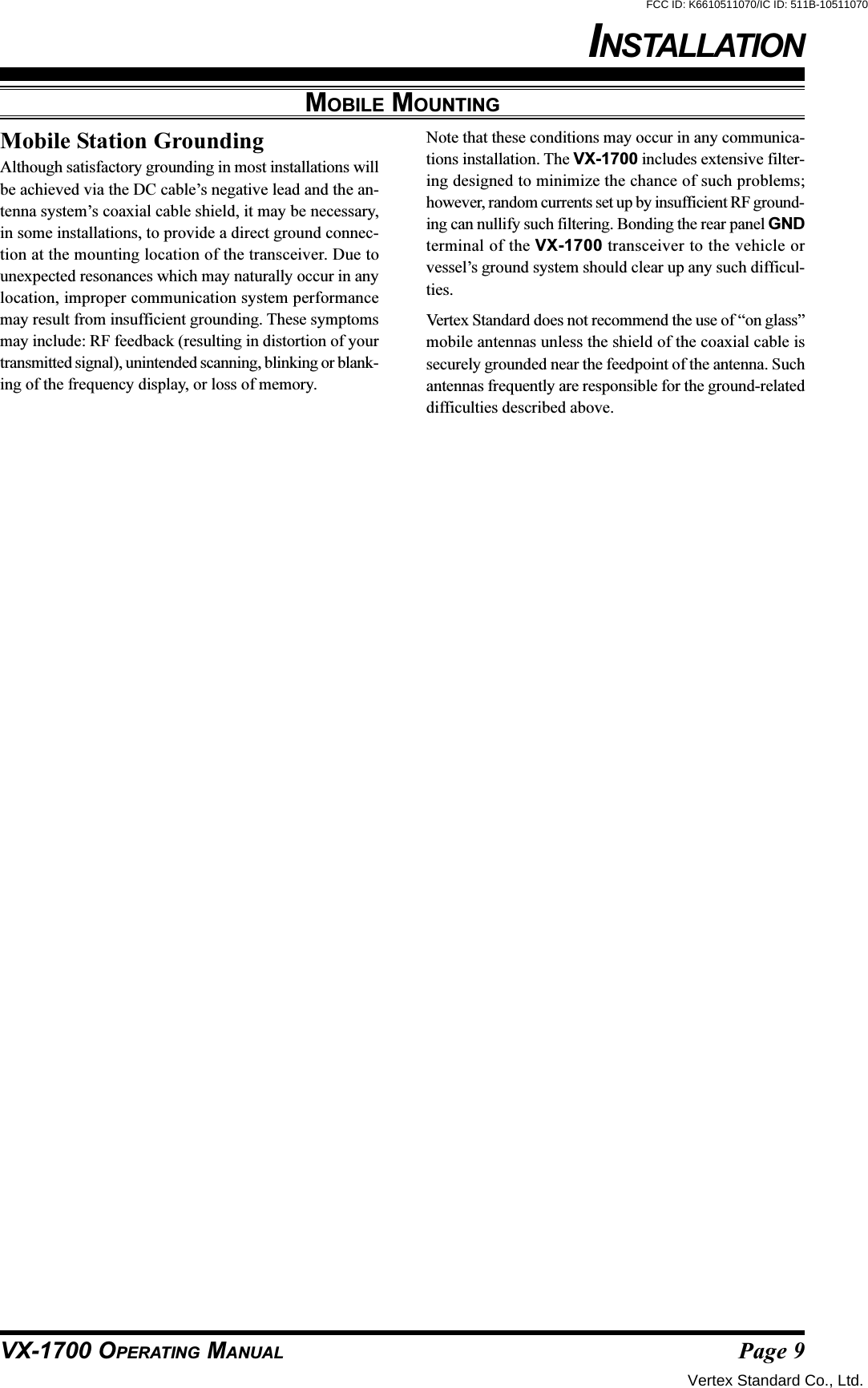 Page 9VX-1700 OPERATING MANUALMobile Station GroundingAlthough satisfactory grounding in most installations willbe achieved via the DC cable’s negative lead and the an-tenna system’s coaxial cable shield, it may be necessary,in some installations, to provide a direct ground connec-tion at the mounting location of the transceiver. Due tounexpected resonances which may naturally occur in anylocation, improper communication system performancemay result from insufficient grounding. These symptomsmay include: RF feedback (resulting in distortion of yourtransmitted signal), unintended scanning, blinking or blank-ing of the frequency display, or loss of memory.Note that these conditions may occur in any communica-tions installation. The VX-1700 includes extensive filter-ing designed to minimize the chance of such problems;however, random currents set up by insufficient RF ground-ing can nullify such filtering. Bonding the rear panel GNDterminal of the VX-1700 transceiver to the vehicle orvessel’s ground system should clear up any such difficul-ties.Vertex Standard does not recommend the use of “on glass”mobile antennas unless the shield of the coaxial cable issecurely grounded near the feedpoint of the antenna. Suchantennas frequently are responsible for the ground-relateddifficulties described above.MOBILE MOUNTINGINSTALLATIONVertex Standard Co., Ltd.FCC ID: K6610511070/IC ID: 511B-10511070