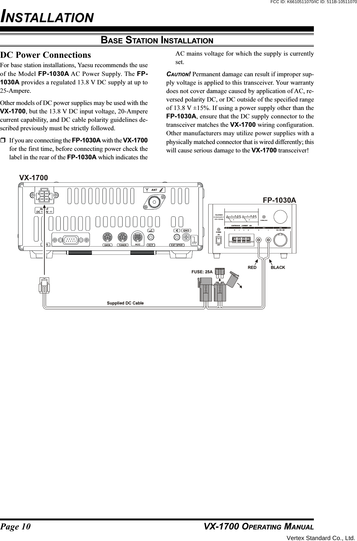 Page 10 VX-1700 OPERATING MANUALBASE STATION INSTALLATIONDC Power ConnectionsFor base station installations, Yaesu recommends the useof the Model FP-1030A AC Power Supply. The FP-1030A provides a regulated 13.8 V DC supply at up to25-Ampere.Other models of DC power supplies may be used with theVX-1700, but the 13.8 V DC input voltage, 20-Amperecurrent capability, and DC cable polarity guidelines de-scribed previously must be strictly followed.If you are connecting the FP-1030A with the VX-1700for the first time, before connecting power check thelabel in the rear of the FP-1030A which indicates theAC mains voltage for which the supply is currentlyset.CAUTION! Permanent damage can result if improper sup-ply voltage is applied to this transceiver. Your warrantydoes not cover damage caused by application of AC, re-versed polarity DC, or DC outside of the specified rangeof 13.8 V ±15%. If using a power supply other than theFP-1030A, ensure that the DC supply connector to thetransceiver matches the VX-1700 wiring configuration.Other manufacturers may utilize power supplies with aphysically matched connector that is wired differently; thiswill cause serious damage to the VX-1700 transceiver!Supplied DC CableVA005510 2015 3020 40CONTINUOUS     CURRENT    25AOVERLOADPOW ERONOFFFP-1030AVX-1700RED BLACKFUSE: 25AINSTALLATIONVertex Standard Co., Ltd.FCC ID: K6610511070/IC ID: 511B-10511070