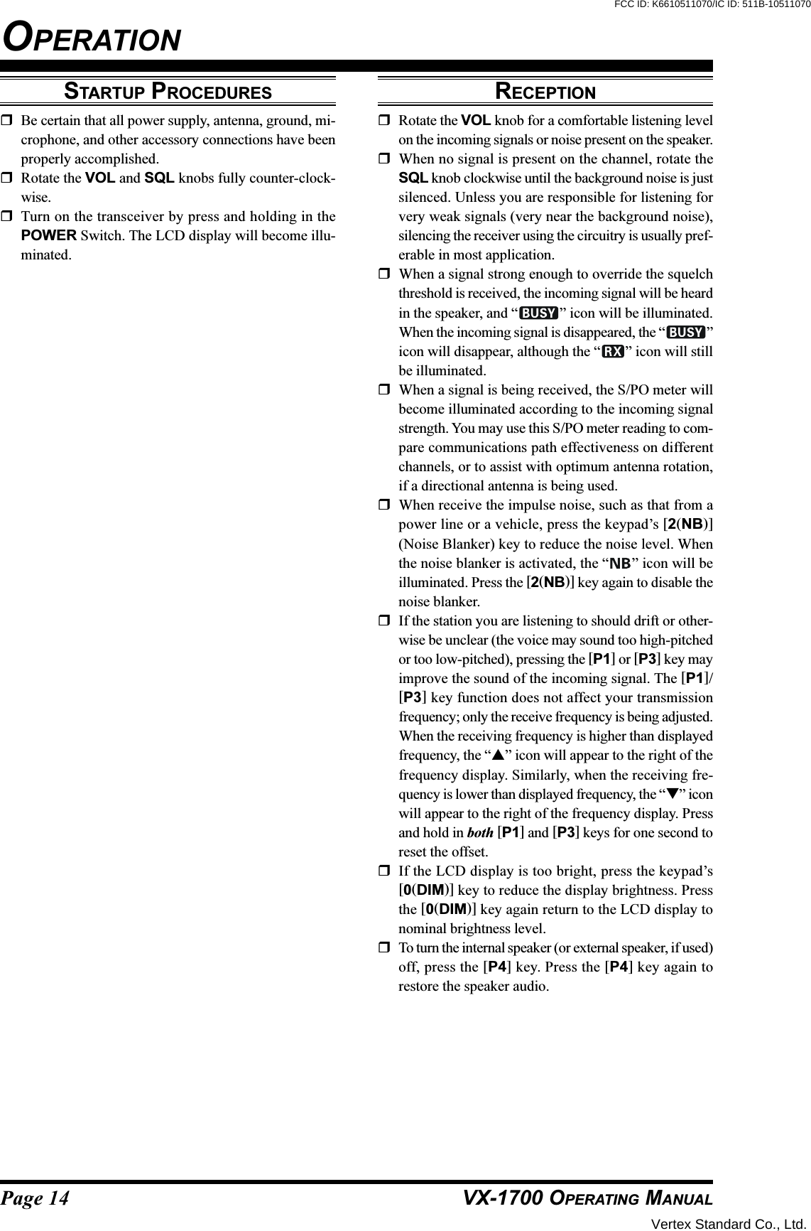 Page 14 VX-1700 OPERATING MANUALSTARTUP PROCEDURESBe certain that all power supply, antenna, ground, mi-crophone, and other accessory connections have beenproperly accomplished.Rotate the VOL and SQL knobs fully counter-clock-wise.Turn on the transceiver by press and holding in thePOWER Switch. The LCD display will become illu-minated.OPERATIONRECEPTIONRotate the VOL knob for a comfortable listening levelon the incoming signals or noise present on the speaker.When no signal is present on the channel, rotate theSQL knob clockwise until the background noise is justsilenced. Unless you are responsible for listening forvery weak signals (very near the background noise),silencing the receiver using the circuitry is usually pref-erable in most application.When a signal strong enough to override the squelchthreshold is received, the incoming signal will be heardin the speaker, and “ ” icon will be illuminated.When the incoming signal is disappeared, the “ ”icon will disappear, although the “ ” icon will stillbe illuminated.When a signal is being received, the S/PO meter willbecome illuminated according to the incoming signalstrength. You may use this S/PO meter reading to com-pare communications path effectiveness on differentchannels, or to assist with optimum antenna rotation,if a directional antenna is being used.When receive the impulse noise, such as that from apower line or a vehicle, press the keypad’s [2(NB)](Noise Blanker) key to reduce the noise level. Whenthe noise blanker is activated, the “ ” icon will beilluminated. Press the [2(NB)] key again to disable thenoise blanker.If the station you are listening to should drift or other-wise be unclear (the voice may sound too high-pitchedor too low-pitched), pressing the [P1] or [P3] key mayimprove the sound of the incoming signal. The [P1]/[P3] key function does not affect your transmissionfrequency; only the receive frequency is being adjusted.When the receiving frequency is higher than displayedfrequency, the “” icon will appear to the right of thefrequency display. Similarly, when the receiving fre-quency is lower than displayed frequency, the “” iconwill appear to the right of the frequency display. Pressand hold in both [P1] and [P3] keys for one second toreset the offset.If the LCD display is too bright, press the keypad’s[0(DIM)] key to reduce the display brightness. Pressthe [0(DIM)] key again return to the LCD display tonominal brightness level.To turn the internal speaker (or external speaker, if used)off, press the [P4] key. Press the [P4] key again torestore the speaker audio.Vertex Standard Co., Ltd.FCC ID: K6610511070/IC ID: 511B-10511070