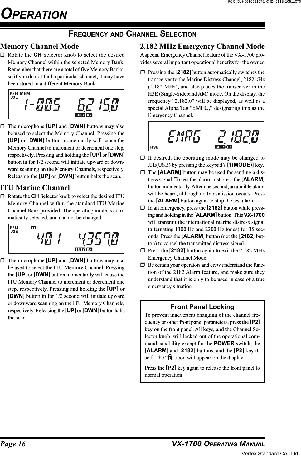 Page 16 VX-1700 OPERATING MANUALFREQUENCY AND CHANNEL SELECTIONOPERATIONMemory Channel ModeRotate the CH Selector knob to select the desiredMemory Channel within the selected Memory Bank.Remember that there are a total of five Memory Banks,so if you do not find a particular channel, it may havebeen stored in a different Memory Bank.The microphone [UP] and [DWN] buttons may alsobe used to select the Memory Channel. Pressing the[UP] or [DWN] button momentarily will cause theMemory Channel to increment or decrement one step,respectively. Pressing and holding the [UP] or [DWN]button in for 1/2 second will initiate upward or down-ward scanning on the Memory Channels, respectively.Releasing the [UP] or [DWN] button halts the scan.ITU Marine ChannelRotate the CH Selector knob to select the desired ITUMemory Channel within the standard ITU MarineChannel Bank provided. The operating mode is auto-matically selected, and can not be changed.The microphone [UP] and [DWN] buttons may alsobe used to select the ITU Memory Channel. Pressingthe [UP] or [DWN] button momentarily will cause theITU Memory Channel to increment or decrement onestep, respectively. Pressing and holding the [UP] or[DWN] button in for 1/2 second will initiate upwardor downward scanning on the ITU Memory Channels,respectively. Releasing the [UP] or [DWN] button haltsthe scan.2.182 MHz Emergency Channel ModeA special Emergency Channel feature of the VX-1700 pro-vides several important operational benefits for the owner.Pressing the [2182] button automatically switches thetransceiver to the Marine Distress Channel, 2182 kHz(2.182 MHz), and also places the transceiver in theH3E (Single-Sideband AM) mode. On the display, thefrequency “2.182.0” will be displayed, as well as aspecial Alpha Tag “EMRG,” designating this as theEmergency Channel.If desired, the operating mode may be changed toJ3E(USB) by pressing the keypad’s [1(MODE)] key.The [ALARM] button may be used for sending a dis-tress signal. To test the alarm, just press the [ALARM]button momentarily. After one second, an audible alarmwill be heard, although no transmission occurs. Pressthe [ALARM] button again to stop the test alarm.In an Emergency, press the [2182] button while press-ing and holding in the [ALARM] button. This VX-1700will transmit the international marine distress signal(alternating 1300 Hz and 2200 Hz tones) for 35 sec-onds. Press the [ALARM] button (not the [2182] but-ton) to cancel the transmitted distress signal.Press the [2182] button again to exit the 2.182 MHzEmergency Channel Mode.Be certain your operators and crew understand the func-tion of the 2182 Alarm feature, and make sure theyunderstand that it is only to be used in case of a trueemergency situation.Front Panel LockingTo prevent inadvertent changing of the channel fre-quency or other front panel parameters, press the [P2]key on the front panel. All keys, and the Channel Se-lector knob, will locked out of the operational com-mand capability except for the POWER switch, the[ALARM] and [2182] buttons, and the [P2] key it-self. The “ ” icon will appear on the display.Press the [P2] key again to release the front panel tonormal operation.Vertex Standard Co., Ltd.FCC ID: K6610511070/IC ID: 511B-10511070