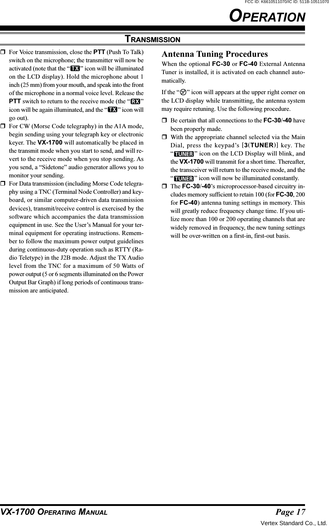 Page 17VX-1700 OPERATING MANUALOPERATIONTRANSMISSIONFor Voice transmission, close the PTT (Push To Talk)switch on the microphone; the transmitter will now beactivated (note that the “ ” icon will be illuminatedon the LCD display). Hold the microphone about 1inch (25 mm) from your mouth, and speak into the frontof the microphone in a normal voice level. Release thePTT switch to return to the receive mode (the “ ”icon will be again illuminated, and the “ ” icon willgo out).For CW (Morse Code telegraphy) in the A1A mode,begin sending using your telegraph key or electronickeyer. The VX-1700 will automatically be placed inthe transmit mode when you start to send, and will re-vert to the receive mode when you stop sending. Asyou send, a “Sidetone” audio generator allows you tomonitor your sending.For Data transmission (including Morse Code telegra-phy using a TNC (Terminal Node Controller) and key-board, or similar computer-driven data transmissiondevices), transmit/receive control is exercised by thesoftware which accompanies the data transmissionequipment in use. See the User’s Manual for your ter-minal equipment for operating instructions. Remem-ber to follow the maximum power output guidelinesduring continuous-duty operation such as RTTY (Ra-dio Teletype) in the J2B mode. Adjust the TX Audiolevel from the TNC for a maximum of 50 Watts ofpower output (5 or 6 segments illuminated on the PowerOutput Bar Graph) if long periods of continuous trans-mission are anticipated.Antenna Tuning ProceduresWhen the optional FC-30 or FC-40 External AntennaTuner is installed, it is activated on each channel auto-matically.If the “ ” icon will appears at the upper right corner onthe LCD display while transmitting, the antenna systemmay require retuning. Use the following procedure.Be certain that all connections to the FC-30/-40 havebeen properly made.With the appropriate channel selected via the MainDial, press the keypad’s [3(TUNER)] key. The“” icon on the LCD Display will blink, andthe VX-1700 will transmit for a short time. Thereafter,the transceiver will return to the receive mode, and the“” icon will now be illuminated constantly.The FC-30/-40’s microprocessor-based circuitry in-cludes memory sufficient to retain 100 (for FC-30, 200for FC-40) antenna tuning settings in memory. Thiswill greatly reduce frequency change time. If you uti-lize more than 100 or 200 operating channels that arewidely removed in frequency, the new tuning settingswill be over-written on a first-in, first-out basis.Vertex Standard Co., Ltd.FCC ID: K6610511070/IC ID: 511B-10511070