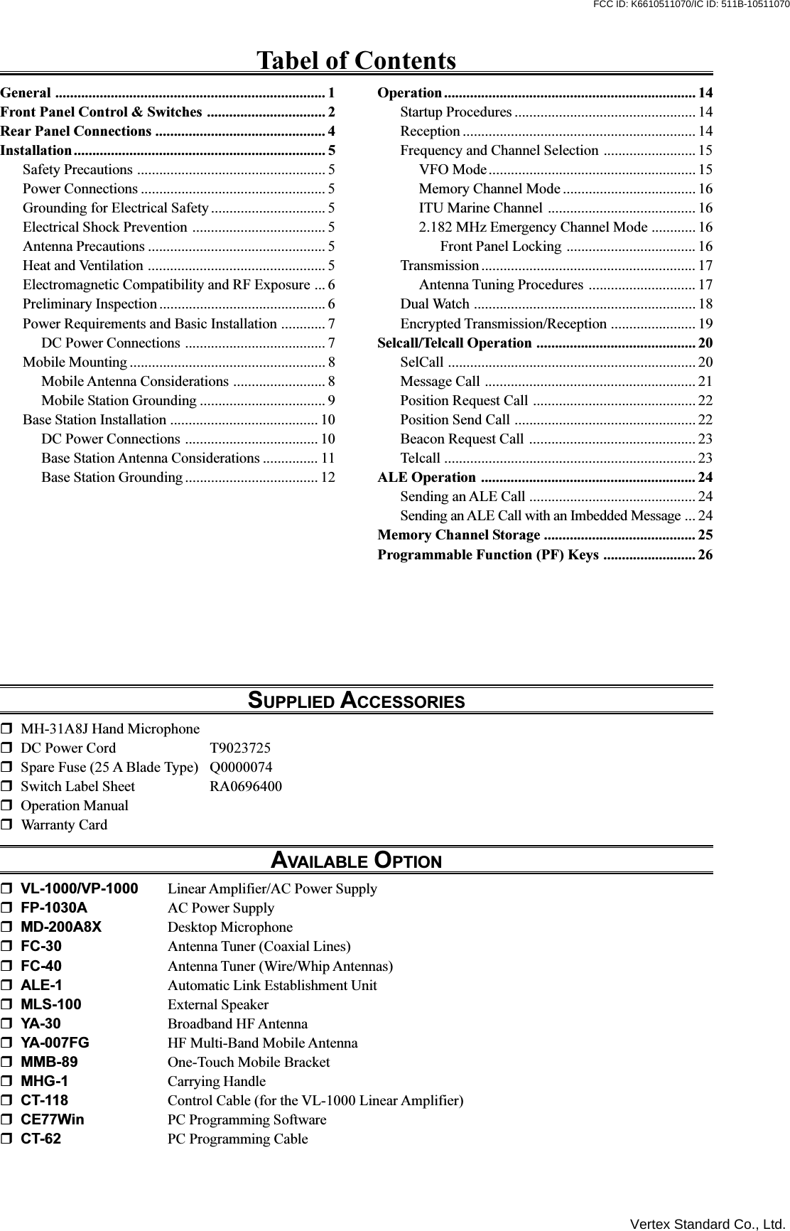 Tabel of ContentsGeneral ......................................................................... 1Front Panel Control &amp; Switches ................................ 2Rear Panel Connections .............................................. 4Installation.................................................................... 5Safety Precautions ................................................... 5Power Connections .................................................. 5Grounding for Electrical Safety ............................... 5Electrical Shock Prevention .................................... 5Antenna Precautions ................................................ 5Heat and Ventilation ................................................ 5Electromagnetic Compatibility and RF Exposure ... 6Preliminary Inspection ............................................. 6Power Requirements and Basic Installation ............ 7DC Power Connections ...................................... 7Mobile Mounting ..................................................... 8Mobile Antenna Considerations ......................... 8Mobile Station Grounding .................................. 9Base Station Installation ........................................ 10DC Power Connections .................................... 10Base Station Antenna Considerations ............... 11Base Station Grounding .................................... 12Operation.................................................................... 14Startup Procedures ................................................. 14Reception ............................................................... 14Frequency and Channel Selection ......................... 15VFO Mode........................................................ 15Memory Channel Mode .................................... 16ITU Marine Channel ........................................ 162.182 MHz Emergency Channel Mode ............ 16Front Panel Locking ................................... 16Transmission .......................................................... 17Antenna Tuning Procedures ............................. 17Dual Watch ............................................................ 18Encrypted Transmission/Reception ....................... 19Selcall/Telcall Operation ........................................... 20SelCall ................................................................... 20Message Call ......................................................... 21Position Request Call ............................................ 22Position Send Call ................................................. 22Beacon Request Call ............................................. 23Telcall .................................................................... 23ALE Operation .......................................................... 24Sending an ALE Call ............................................. 24Sending an ALE Call with an Imbedded Message ... 24Memory Channel Storage ......................................... 25Programmable Function (PF) Keys ......................... 26SUPPLIED ACCESSORIESMH-31A8J Hand MicrophoneDC Power Cord T9023725Spare Fuse (25 A Blade Type) Q0000074Switch Label Sheet RA0696400Operation ManualWarranty CardAVAILABLE OPTIONVL-1000/VP-1000 Linear Amplifier/AC Power SupplyFP-1030A AC Power SupplyMD-200A8X Desktop MicrophoneFC-30 Antenna Tuner (Coaxial Lines)FC-40 Antenna Tuner (Wire/Whip Antennas)ALE-1 Automatic Link Establishment UnitMLS-100 External SpeakerYA-30 Broadband HF AntennaYA-007FG HF Multi-Band Mobile AntennaMMB-89 One-Touch Mobile BracketMHG-1 Carrying HandleCT-118 Control Cable (for the VL-1000 Linear Amplifier)CE77Win PC Programming SoftwareCT-62 PC Programming CableVertex Standard Co., Ltd.FCC ID: K6610511070/IC ID: 511B-10511070