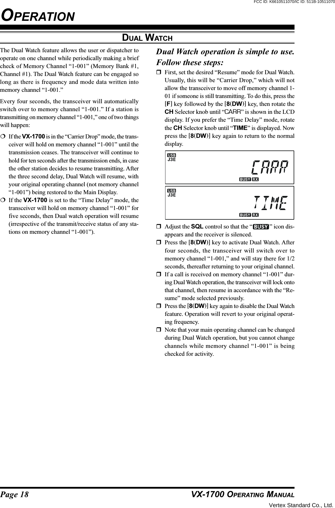 Page 18 VX-1700 OPERATING MANUALDUAL WATCHThe Dual Watch feature allows the user or dispatcher tooperate on one channel while periodically making a briefcheck of Memory Channel “1-001” (Memory Bank #1,Channel #1). The Dual Watch feature can be engaged solong as there is frequency and mode data written intomemory channel “1-001.”Every four seconds, the transceiver will automaticallyswitch over to memory channel “1-001.” If a station istransmitting on memory channel “1-001,” one of two thingswill happen:If the VX-1700 is in the “Carrier Drop” mode, the trans-ceiver will hold on memory channel “1-001” until thetransmission ceases. The transceiver will continue tohold for ten seconds after the transmission ends, in casethe other station decides to resume transmitting. Afterthe three second delay, Dual Watch will resume, withyour original operating channel (not memory channel“1-001”) being restored to the Main Display.If the VX-1700 is set to the “Time Delay” mode, thetransceiver will hold on memory channel “1-001” forfive seconds, then Dual watch operation will resume(irrespective of the transmit/receive status of any sta-tions on memory channel “1-001”).Dual Watch operation is simple to use.Follow these steps:First, set the desired “Resume” mode for Dual Watch.Usually, this will be “Carrier Drop,” which will notallow the transceiver to move off memory channel 1-01 if someone is still transmitting. To do this, press the[F] key followed by the [8(DW)] key, then rotate theCH Selector knob until “CARR” is shown in the LCDdisplay. If you prefer the “Time Delay” mode, rotatethe CH Selector knob until “TIME” is displayed. Nowpress the [8(DW)] key again to return to the normaldisplay.Adjust the SQL control so that the “ ” icon dis-appears and the receiver is silenced.Press the [8(DW)] key to activate Dual Watch. Afterfour seconds, the transceiver will switch over tomemory channel “1-001,” and will stay there for 1/2seconds, thereafter returning to your original channel.If a call is received on memory channel “1-001” dur-ing Dual Watch operation, the transceiver will lock ontothat channel, then resume in accordance with the “Re-sume” mode selected previously.Press the [8(DW)] key again to disable the Dual Watchfeature. Operation will revert to your original operat-ing frequency.Note that your main operating channel can be changedduring Dual Watch operation, but you cannot changechannels while memory channel “1-001” is beingchecked for activity.OPERATIONVertex Standard Co., Ltd.FCC ID: K6610511070/IC ID: 511B-10511070