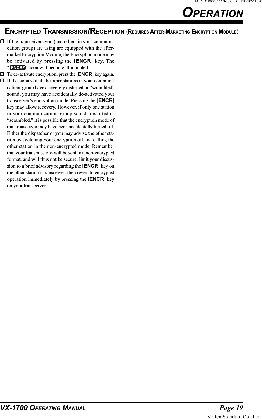 Page 19VX-1700 OPERATING MANUALENCRYPTED TRANSMISSION/RECEPTION (REQUIRES AFTER-MARKETING ENCRYPTION MODULE)OPERATIONIf the transceivers you (and others in your communi-cation group) are using are equipped with the after-market Encryption Module, the Encryption mode maybe activated by pressing the [ENCR] key. The“” icon will become illuminated.To de-activate encryption, press the [ENCR] key again.If the signals of all the other stations in your communi-cations group have a severely distorted or “scrambled”sound, you may have accidentally de-activated yourtransceiver’s encryption mode. Pressing the [ENCR]key may allow recovery. However, if only one stationin your communications group sounds distorted or“scrambled,” it is possible that the encryption mode ofthat transceiver may have been accidentally turned off.Either the dispatcher or you may advise the other sta-tion by switching your encryption off and calling theother station in the non-encrypted mode. Rememberthat your transmissions will be sent in a non-encryptedformat, and will thus not be secure; limit your discus-sion to a brief advisory regarding the [ENCR] key onthe other station’s transceiver, then revert to encryptedoperation immediately by pressing the [ENCR] keyon your transceiver.Vertex Standard Co., Ltd.FCC ID: K6610511070/IC ID: 511B-10511070