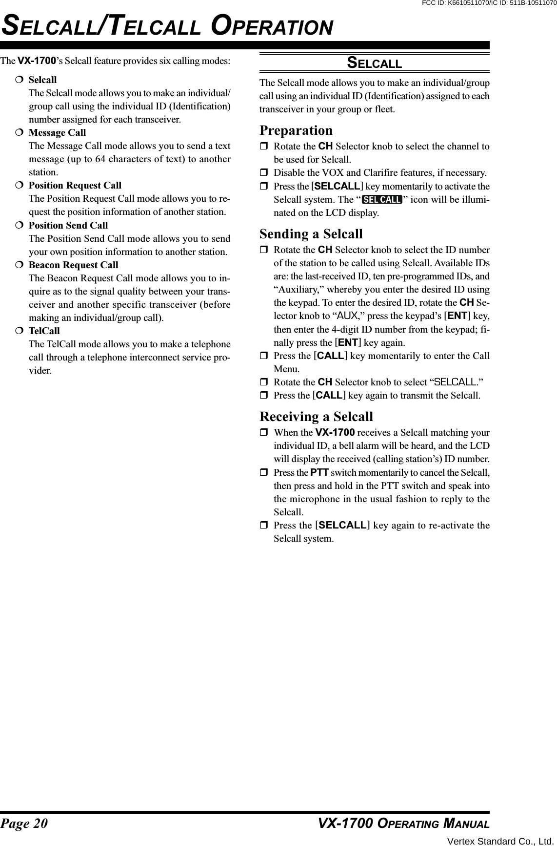 Page 20 VX-1700 OPERATING MANUALThe VX-1700’s Selcall feature provides six calling modes:SelcallThe Selcall mode allows you to make an individual/group call using the individual ID (Identification)number assigned for each transceiver.Message CallThe Message Call mode allows you to send a textmessage (up to 64 characters of text) to anotherstation.Position Request CallThe Position Request Call mode allows you to re-quest the position information of another station.Position Send CallThe Position Send Call mode allows you to sendyour own position information to another station.Beacon Request CallThe Beacon Request Call mode allows you to in-quire as to the signal quality between your trans-ceiver and another specific transceiver (beforemaking an individual/group call).TelCallThe TelCall mode allows you to make a telephonecall through a telephone interconnect service pro-vider.SELCALLThe Selcall mode allows you to make an individual/groupcall using an individual ID (Identification) assigned to eachtransceiver in your group or fleet.PreparationRotate the CH Selector knob to select the channel tobe used for Selcall.Disable the VOX and Clarifire features, if necessary.Press the [SELCALL] key momentarily to activate theSelcall system. The “ ” icon will be illumi-nated on the LCD display.Sending a SelcallRotate the CH Selector knob to select the ID numberof the station to be called using Selcall. Available IDsare: the last-received ID, ten pre-programmed IDs, and“Auxiliary,” whereby you enter the desired ID usingthe keypad. To enter the desired ID, rotate the CH Se-lector knob to “AUX,” press the keypad’s [ENT] key,then enter the 4-digit ID number from the keypad; fi-nally press the [ENT] key again.Press the [CALL] key momentarily to enter the CallMenu.Rotate the CH Selector knob to select “SELCALL.”Press the [CALL] key again to transmit the Selcall.Receiving a SelcallWhen the VX-1700 receives a Selcall matching yourindividual ID, a bell alarm will be heard, and the LCDwill display the received (calling station’s) ID number.Press the PTT switch momentarily to cancel the Selcall,then press and hold in the PTT switch and speak intothe microphone in the usual fashion to reply to theSelcall.Press the [SELCALL] key again to re-activate theSelcall system.SELCALL/TELCALL OPERATIONVertex Standard Co., Ltd.FCC ID: K6610511070/IC ID: 511B-10511070