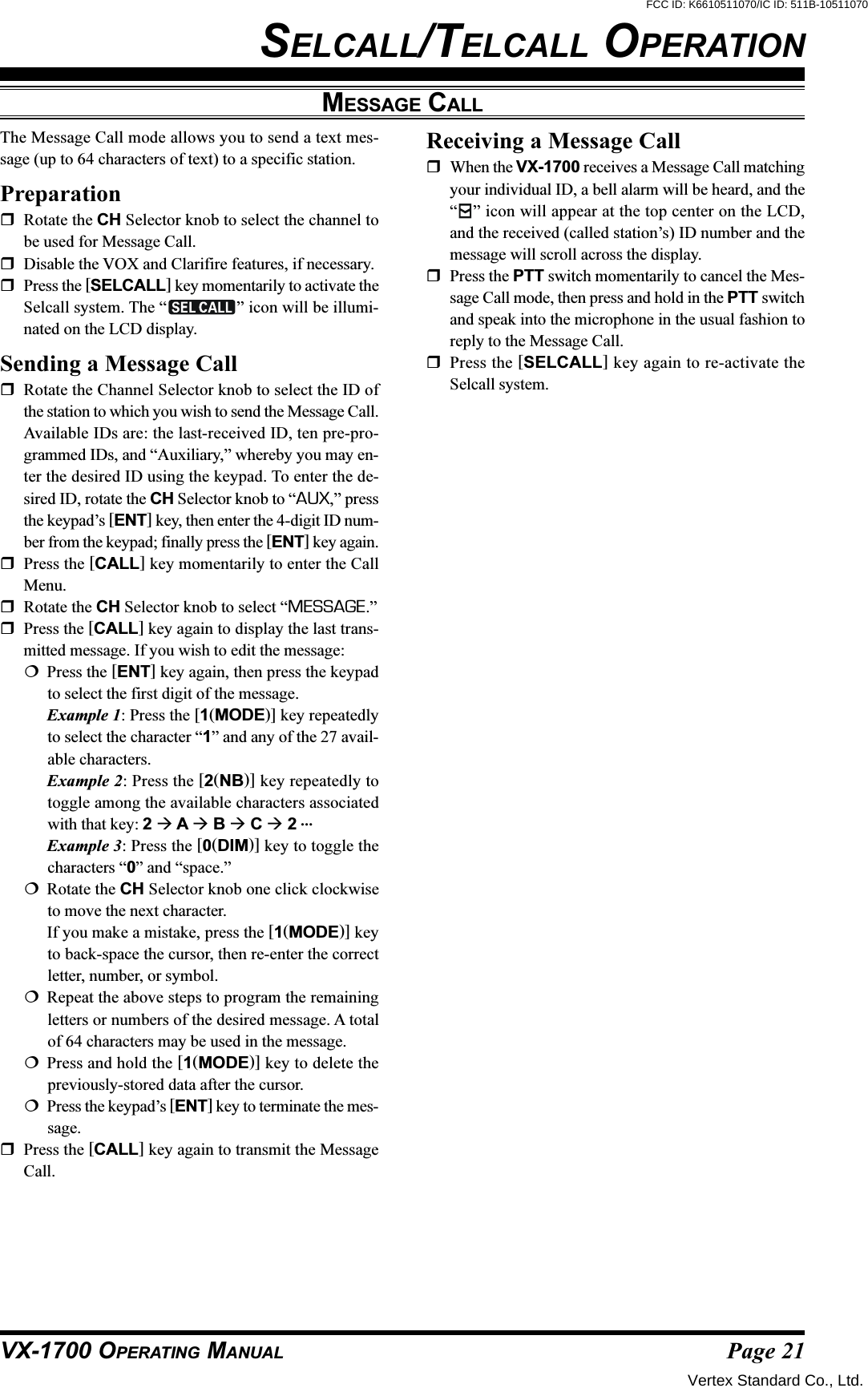 Page 21VX-1700 OPERATING MANUALMESSAGE CALLThe Message Call mode allows you to send a text mes-sage (up to 64 characters of text) to a specific station.PreparationRotate the CH Selector knob to select the channel tobe used for Message Call.Disable the VOX and Clarifire features, if necessary.Press the [SELCALL] key momentarily to activate theSelcall system. The “ ” icon will be illumi-nated on the LCD display.Sending a Message CallRotate the Channel Selector knob to select the ID ofthe station to which you wish to send the Message Call.Available IDs are: the last-received ID, ten pre-pro-grammed IDs, and “Auxiliary,” whereby you may en-ter the desired ID using the keypad. To enter the de-sired ID, rotate the CH Selector knob to “AUX,” pressthe keypad’s [ENT] key, then enter the 4-digit ID num-ber from the keypad; finally press the [ENT] key again.Press the [CALL] key momentarily to enter the CallMenu.Rotate the CH Selector knob to select “MESSAGE.”Press the [CALL] key again to display the last trans-mitted message. If you wish to edit the message:Press the [ENT] key again, then press the keypadto select the first digit of the message.Example 1: Press the [1(MODE)] key repeatedlyto select the character “1” and any of the 27 avail-able characters.Example 2: Press the [2(NB)] key repeatedly totoggle among the available characters associatedwith that key: 2  A  B  C  2 …Example 3: Press the [0(DIM)] key to toggle thecharacters “0” and “space.”Rotate the CH Selector knob one click clockwiseto move the next character.If you make a mistake, press the [1(MODE)] keyto back-space the cursor, then re-enter the correctletter, number, or symbol.Repeat the above steps to program the remainingletters or numbers of the desired message. A totalof 64 characters may be used in the message.Press and hold the [1(MODE)] key to delete thepreviously-stored data after the cursor.Press the keypad’s [ENT] key to terminate the mes-sage.Press the [CALL] key again to transmit the MessageCall.SELCALL/TELCALL OPERATIONReceiving a Message CallWhen the VX-1700 receives a Message Call matchingyour individual ID, a bell alarm will be heard, and the“” icon will appear at the top center on the LCD,and the received (called station’s) ID number and themessage will scroll across the display.Press the PTT switch momentarily to cancel the Mes-sage Call mode, then press and hold in the PTT switchand speak into the microphone in the usual fashion toreply to the Message Call.Press the [SELCALL] key again to re-activate theSelcall system.Vertex Standard Co., Ltd.FCC ID: K6610511070/IC ID: 511B-10511070