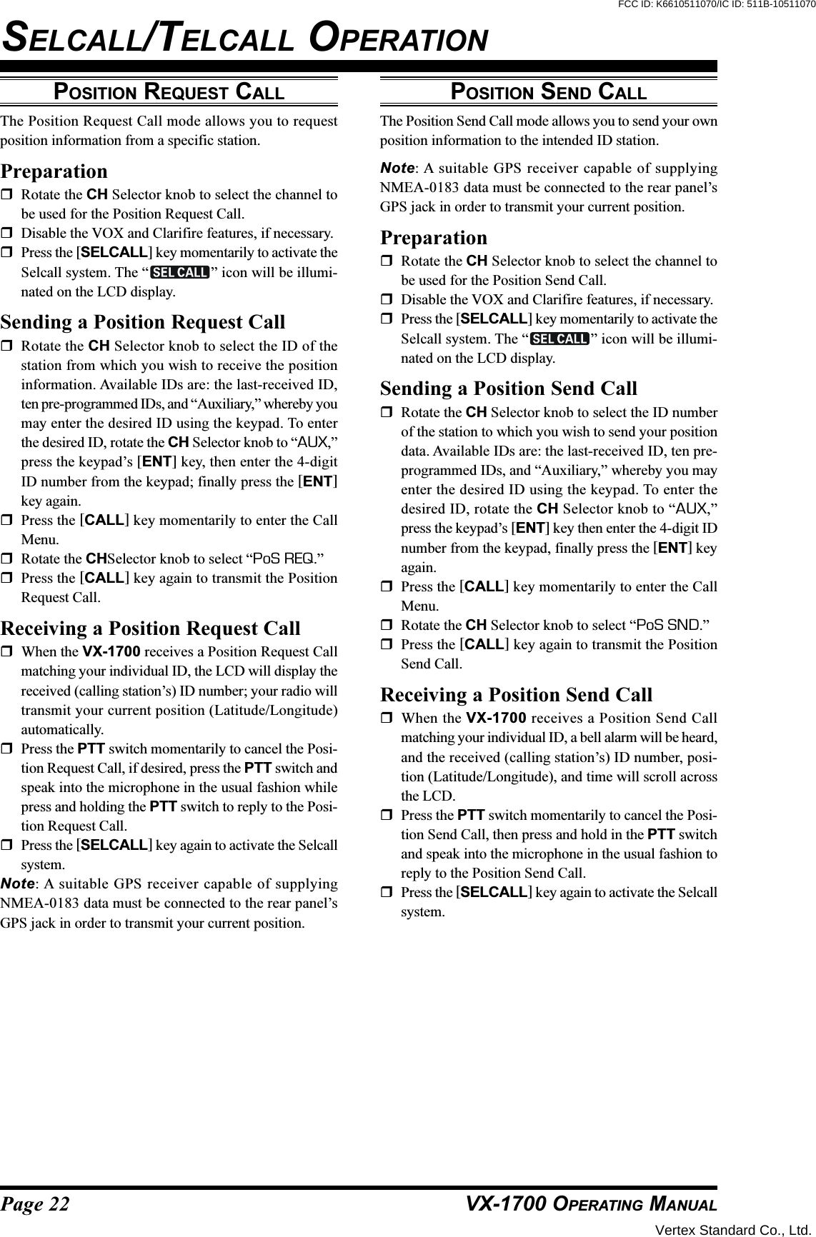 Page 22 VX-1700 OPERATING MANUALPOSITION REQUEST CALLThe Position Request Call mode allows you to requestposition information from a specific station.PreparationRotate the CH Selector knob to select the channel tobe used for the Position Request Call.Disable the VOX and Clarifire features, if necessary.Press the [SELCALL] key momentarily to activate theSelcall system. The “ ” icon will be illumi-nated on the LCD display.Sending a Position Request CallRotate the CH Selector knob to select the ID of thestation from which you wish to receive the positioninformation. Available IDs are: the last-received ID,ten pre-programmed IDs, and “Auxiliary,” whereby youmay enter the desired ID using the keypad. To enterthe desired ID, rotate the CH Selector knob to “AUX,”press the keypad’s [ENT] key, then enter the 4-digitID number from the keypad; finally press the [ENT]key again.Press the [CALL] key momentarily to enter the CallMenu.Rotate the CHSelector knob to select “PoS REQ.”Press the [CALL] key again to transmit the PositionRequest Call.Receiving a Position Request CallWhen the VX-1700 receives a Position Request Callmatching your individual ID, the LCD will display thereceived (calling station’s) ID number; your radio willtransmit your current position (Latitude/Longitude)automatically.Press the PTT switch momentarily to cancel the Posi-tion Request Call, if desired, press the PTT switch andspeak into the microphone in the usual fashion whilepress and holding the PTT switch to reply to the Posi-tion Request Call.Press the [SELCALL] key again to activate the Selcallsystem.Note: A suitable GPS receiver capable of supplyingNMEA-0183 data must be connected to the rear panel’sGPS jack in order to transmit your current position.SELCALL/TELCALL OPERATIONPOSITION SEND CALLThe Position Send Call mode allows you to send your ownposition information to the intended ID station.Note: A suitable GPS receiver capable of supplyingNMEA-0183 data must be connected to the rear panel’sGPS jack in order to transmit your current position.PreparationRotate the CH Selector knob to select the channel tobe used for the Position Send Call.Disable the VOX and Clarifire features, if necessary.Press the [SELCALL] key momentarily to activate theSelcall system. The “ ” icon will be illumi-nated on the LCD display.Sending a Position Send CallRotate the CH Selector knob to select the ID numberof the station to which you wish to send your positiondata. Available IDs are: the last-received ID, ten pre-programmed IDs, and “Auxiliary,” whereby you mayenter the desired ID using the keypad. To enter thedesired ID, rotate the CH Selector knob to “AUX,”press the keypad’s [ENT] key then enter the 4-digit IDnumber from the keypad, finally press the [ENT] keyagain.Press the [CALL] key momentarily to enter the CallMenu.Rotate the CH Selector knob to select “PoS SND.”Press the [CALL] key again to transmit the PositionSend Call.Receiving a Position Send CallWhen the VX-1700 receives a Position Send Callmatching your individual ID, a bell alarm will be heard,and the received (calling station’s) ID number, posi-tion (Latitude/Longitude), and time will scroll acrossthe LCD.Press the PTT switch momentarily to cancel the Posi-tion Send Call, then press and hold in the PTT switchand speak into the microphone in the usual fashion toreply to the Position Send Call.Press the [SELCALL] key again to activate the Selcallsystem.Vertex Standard Co., Ltd.FCC ID: K6610511070/IC ID: 511B-10511070