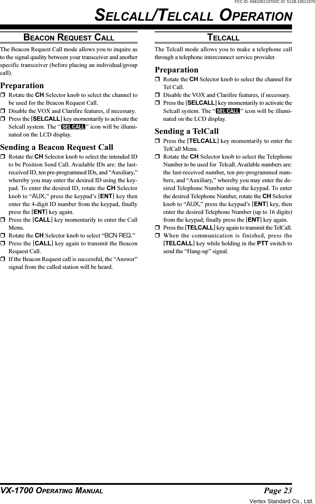 Page 23VX-1700 OPERATING MANUALSELCALL/TELCALL OPERATIONBEACON REQUEST CALLThe Beacon Request Call mode allows you to inquire asto the signal quality between your transceiver and anotherspecific transceiver (before placing an individual/groupcall).PreparationRotate the CH Selector knob to select the channel tobe used for the Beacon Request Call.Disable the VOX and Clarifire features, if necessary.Press the [SELCALL] key momentarily to activate theSelcall system. The “ ” icon will be illumi-nated on the LCD display.Sending a Beacon Request CallRotate the CH Selector knob to select the intended IDto be Position Send Call. Available IDs are: the last-received ID, ten pre-programmed IDs, and “Auxiliary,”whereby you may enter the desired ID using the key-pad. To enter the desired ID, rotate the CH Selectorknob to “AUX,” press the keypad’s [ENT] key thenenter the 4-digit ID number from the keypad, finallypress the [ENT] key again.Press the [CALL] key momentarily to enter the CallMenu.Rotate the CH Selector knob to select “BCN REQ.”Press the [CALL] key again to transmit the BeaconRequest Call.If the Beacon Request call is successful, the “Answer”signal from the called station will be heard.TELCALLThe Telcall mode allows you to make a telephone callthrough a telephone interconnect service provider.PreparationRotate the CH Selector knob to select the channel forTel Call.Disable the VOX and Clarifire features, if necessary.Press the [SELCALL] key momentarily to activate theSelcall system. The “ ” icon will be illumi-nated on the LCD display.Sending a TelCallPress the [TELCALL] key momentarily to enter theTelCall Menu.Rotate the CH Selector knob to select the TelephoneNumber to be used for  Telcall. Available numbers are:the last-received number, ten pre-programmed num-bers, and “Auxiliary,” whereby you may enter the de-sired Telephone Number using the keypad. To enterthe desired Telephone Number, rotate the CH Selectorknob to “AUX,” press the keypad’s [ENT] key, thenenter the desired Telephone Number (up to 16 digits)from the keypad; finally press the [ENT] key again.Press the [TELCALL] key again to transmit the TelCall.When the communication is finished, press the[TELCALL] key while holding in the PTT switch tosend the “Hang-up” signal.Vertex Standard Co., Ltd.FCC ID: K6610511070/IC ID: 511B-10511070