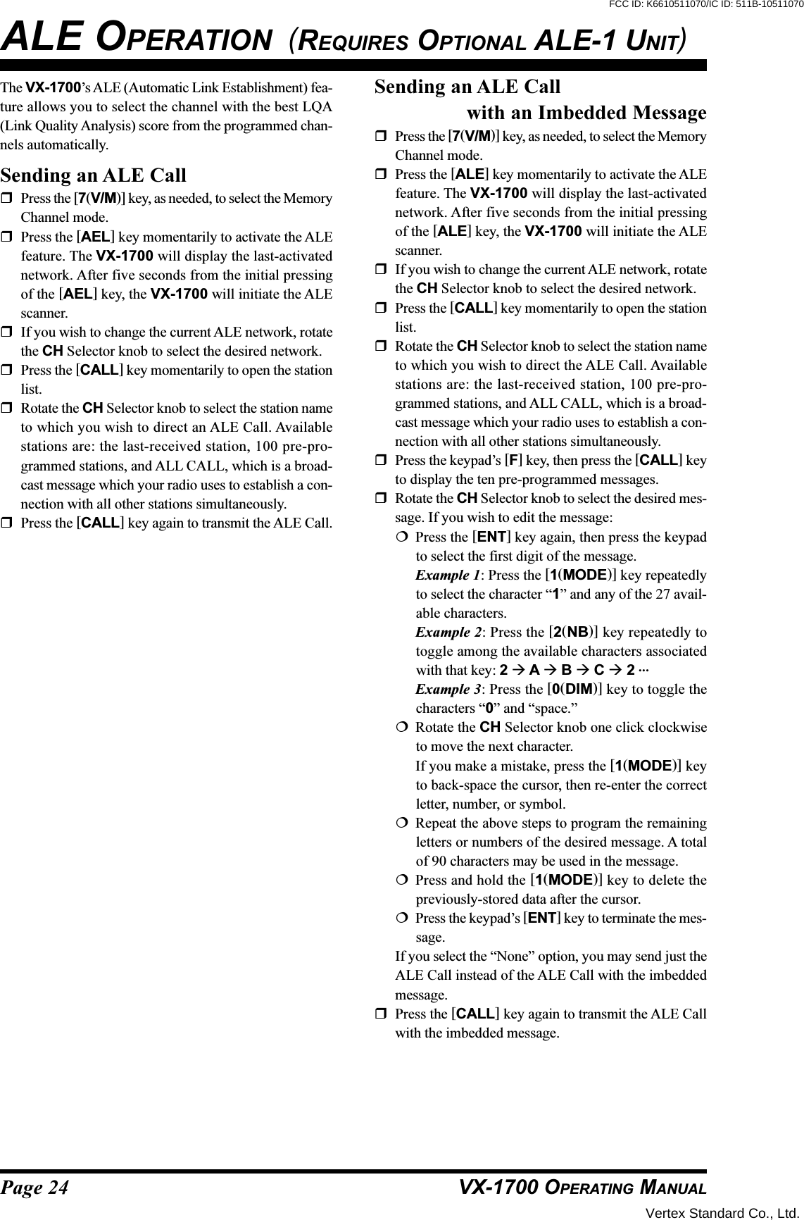 Page 24 VX-1700 OPERATING MANUALThe VX-1700’s ALE (Automatic Link Establishment) fea-ture allows you to select the channel with the best LQA(Link Quality Analysis) score from the programmed chan-nels automatically.Sending an ALE CallPress the [7(V/M)] key, as needed, to select the MemoryChannel mode.Press the [AEL] key momentarily to activate the ALEfeature. The VX-1700 will display the last-activatednetwork. After five seconds from the initial pressingof the [AEL] key, the VX-1700 will initiate the ALEscanner.If you wish to change the current ALE network, rotatethe CH Selector knob to select the desired network.Press the [CALL] key momentarily to open the stationlist.Rotate the CH Selector knob to select the station nameto which you wish to direct an ALE Call. Availablestations are: the last-received station, 100 pre-pro-grammed stations, and ALL CALL, which is a broad-cast message which your radio uses to establish a con-nection with all other stations simultaneously.Press the [CALL] key again to transmit the ALE Call.ALE OPERATION  (REQUIRES OPTIONAL ALE-1 UNIT)Sending an ALE Callwith an Imbedded MessagePress the [7(V/M)] key, as needed, to select the MemoryChannel mode.Press the [ALE] key momentarily to activate the ALEfeature. The VX-1700 will display the last-activatednetwork. After five seconds from the initial pressingof the [ALE] key, the VX-1700 will initiate the ALEscanner.If you wish to change the current ALE network, rotatethe CH Selector knob to select the desired network.Press the [CALL] key momentarily to open the stationlist.Rotate the CH Selector knob to select the station nameto which you wish to direct the ALE Call. Availablestations are: the last-received station, 100 pre-pro-grammed stations, and ALL CALL, which is a broad-cast message which your radio uses to establish a con-nection with all other stations simultaneously.Press the keypad’s [F] key, then press the [CALL] keyto display the ten pre-programmed messages.Rotate the CH Selector knob to select the desired mes-sage. If you wish to edit the message:Press the [ENT] key again, then press the keypadto select the first digit of the message.Example 1: Press the [1(MODE)] key repeatedlyto select the character “1” and any of the 27 avail-able characters.Example 2: Press the [2(NB)] key repeatedly totoggle among the available characters associatedwith that key: 2  A  B  C  2 …Example 3: Press the [0(DIM)] key to toggle thecharacters “0” and “space.”Rotate the CH Selector knob one click clockwiseto move the next character.If you make a mistake, press the [1(MODE)] keyto back-space the cursor, then re-enter the correctletter, number, or symbol.Repeat the above steps to program the remainingletters or numbers of the desired message. A totalof 90 characters may be used in the message.Press and hold the [1(MODE)] key to delete thepreviously-stored data after the cursor.Press the keypad’s [ENT] key to terminate the mes-sage.If you select the “None” option, you may send just theALE Call instead of the ALE Call with the imbeddedmessage.Press the [CALL] key again to transmit the ALE Callwith the imbedded message.Vertex Standard Co., Ltd.FCC ID: K6610511070/IC ID: 511B-10511070