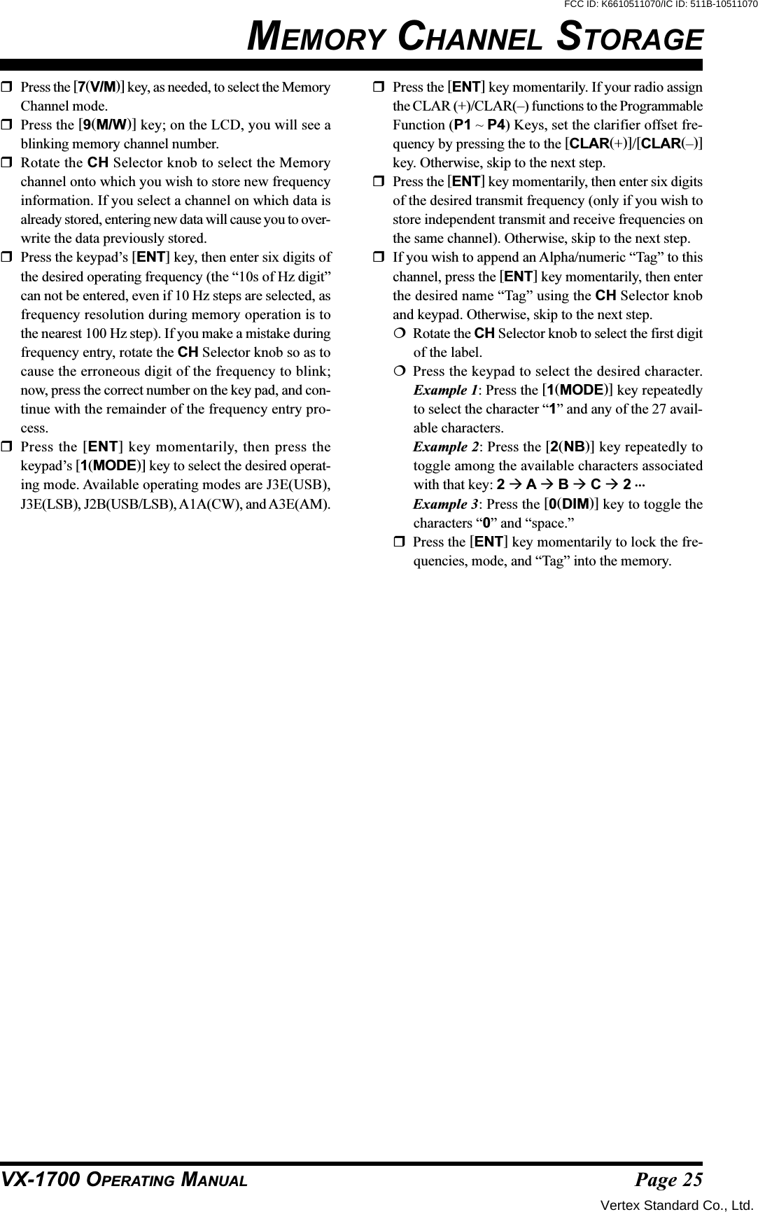 Page 25VX-1700 OPERATING MANUALPress the [7(V/M)] key, as needed, to select the MemoryChannel mode.Press the [9(M/W)] key; on the LCD, you will see ablinking memory channel number.Rotate the CH Selector knob to select the Memorychannel onto which you wish to store new frequencyinformation. If you select a channel on which data isalready stored, entering new data will cause you to over-write the data previously stored.Press the keypad’s [ENT] key, then enter six digits ofthe desired operating frequency (the “10s of Hz digit”can not be entered, even if 10 Hz steps are selected, asfrequency resolution during memory operation is tothe nearest 100 Hz step). If you make a mistake duringfrequency entry, rotate the CH Selector knob so as tocause the erroneous digit of the frequency to blink;now, press the correct number on the key pad, and con-tinue with the remainder of the frequency entry pro-cess.Press the [ENT] key momentarily, then press thekeypad’s [1(MODE)] key to select the desired operat-ing mode. Available operating modes are J3E(USB),J3E(LSB), J2B(USB/LSB), A1A(CW), and A3E(AM).MEMORY CHANNEL STORAGEPress the [ENT] key momentarily. If your radio assignthe CLAR (+)/CLAR(–) functions to the ProgrammableFunction (P1 ~ P4) Keys, set the clarifier offset fre-quency by pressing the to the [CLAR(+)]/[CLAR(–)]key. Otherwise, skip to the next step.Press the [ENT] key momentarily, then enter six digitsof the desired transmit frequency (only if you wish tostore independent transmit and receive frequencies onthe same channel). Otherwise, skip to the next step.If you wish to append an Alpha/numeric “Tag” to thischannel, press the [ENT] key momentarily, then enterthe desired name “Tag” using the CH Selector knoband keypad. Otherwise, skip to the next step.Rotate the CH Selector knob to select the first digitof the label.Press the keypad to select the desired character.Example 1: Press the [1(MODE)] key repeatedlyto select the character “1” and any of the 27 avail-able characters.Example 2: Press the [2(NB)] key repeatedly totoggle among the available characters associatedwith that key: 2  A  B  C  2 …Example 3: Press the [0(DIM)] key to toggle thecharacters “0” and “space.”Press the [ENT] key momentarily to lock the fre-quencies, mode, and “Tag” into the memory.Vertex Standard Co., Ltd.FCC ID: K6610511070/IC ID: 511B-10511070