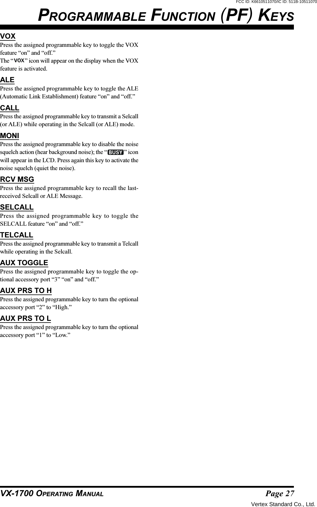 Page 27VX-1700 OPERATING MANUALPROGRAMMABLE FUNCTION (PF) KEYSVOXPress the assigned programmable key to toggle the VOXfeature “on” and “off.”The “ ” icon will appear on the display when the VOXfeature is activated.ALEPress the assigned programmable key to toggle the ALE(Automatic Link Establishment) feature “on” and “off.”CALLPress the assigned programmable key to transmit a Selcall(or ALE) while operating in the Selcall (or ALE) mode.MONIPress the assigned programmable key to disable the noisesquelch action (hear background noise); the “ ” iconwill appear in the LCD. Press again this key to activate thenoise squelch (quiet the noise).RCV MSGPress the assigned programmable key to recall the last-received Selcall or ALE Message.SELCALLPress the assigned programmable key to toggle theSELCALL feature “on” and “off.”TELCALLPress the assigned programmable key to transmit a Telcallwhile operating in the Selcall.AUX TOGGLEPress the assigned programmable key to toggle the op-tional accessory port “3” “on” and “off.”AUX PRS TO HPress the assigned programmable key to turn the optionalaccessory port “2” to “High.”AUX PRS TO LPress the assigned programmable key to turn the optionalaccessory port “1” to “Low.”Vertex Standard Co., Ltd.FCC ID: K6610511070/IC ID: 511B-10511070