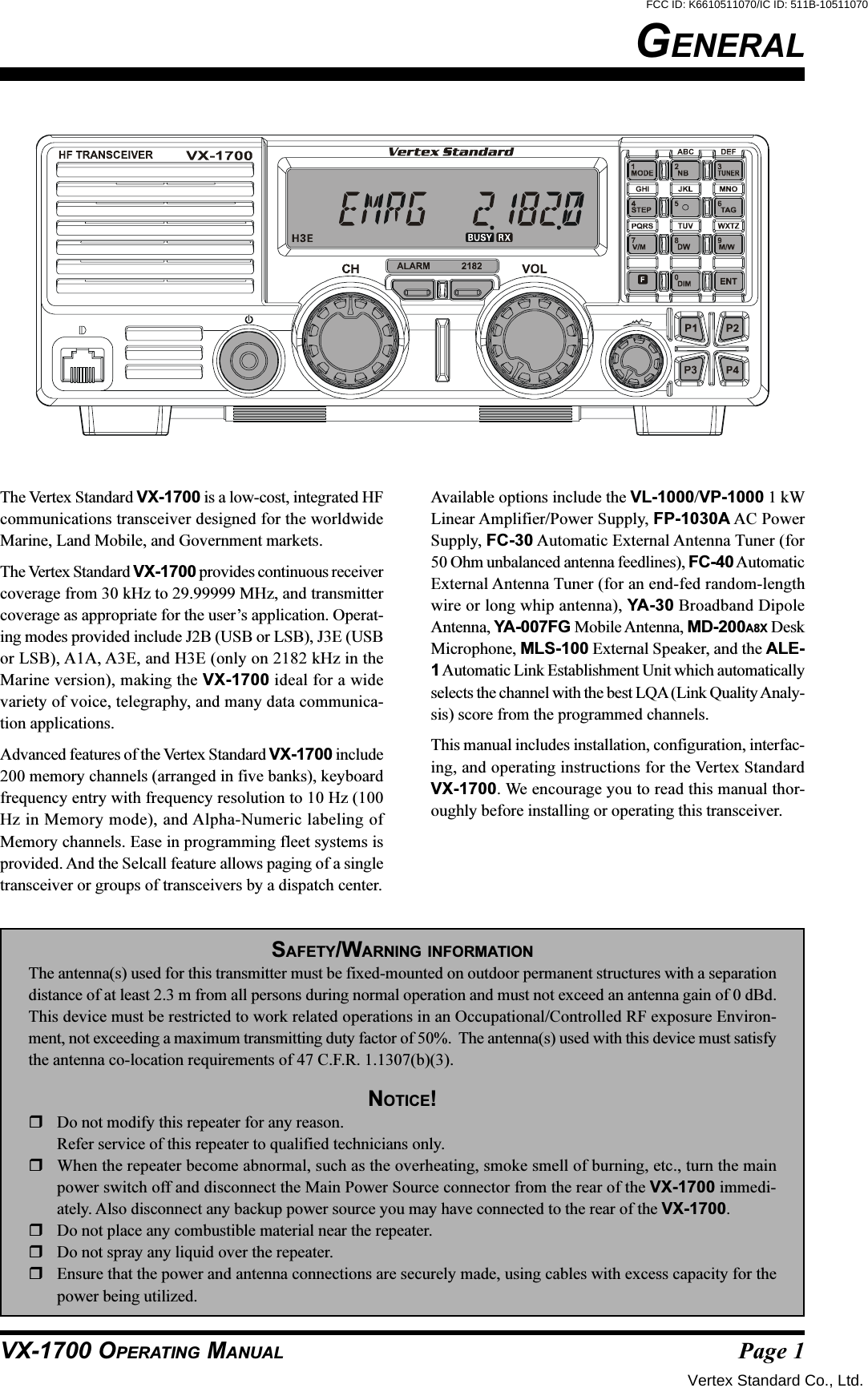 Page 1VX-1700 OPERATING MANUALGENERALThe Vertex Standard VX-1700 is a low-cost, integrated HFcommunications transceiver designed for the worldwideMarine, Land Mobile, and Government markets.The Vertex Standard VX-1700 provides continuous receivercoverage from 30 kHz to 29.99999 MHz, and transmittercoverage as appropriate for the user’s application. Operat-ing modes provided include J2B (USB or LSB), J3E (USBor LSB), A1A, A3E, and H3E (only on 2182 kHz in theMarine version), making the VX-1700 ideal for a widevariety of voice, telegraphy, and many data communica-tion applications.Advanced features of the Vertex Standard VX-1700 include200 memory channels (arranged in five banks), keyboardfrequency entry with frequency resolution to 10 Hz (100Hz in Memory mode), and Alpha-Numeric labeling ofMemory channels. Ease in programming fleet systems isprovided. And the Selcall feature allows paging of a singletransceiver or groups of transceivers by a dispatch center.Available options include the VL-1000/VP-1000 1 kWLinear Amplifier/Power Supply, FP-1030A AC PowerSupply, FC-30 Automatic External Antenna Tuner (for50 Ohm unbalanced antenna feedlines), FC-40 AutomaticExternal Antenna Tuner (for an end-fed random-lengthwire or long whip antenna), YA-30 Broadband DipoleAntenna, YA-007FG Mobile Antenna, MD-200A8X DeskMicrophone, MLS-100 External Speaker, and the ALE-1 Automatic Link Establishment Unit which automaticallyselects the channel with the best LQA (Link Quality Analy-sis) score from the programmed channels.This manual includes installation, configuration, interfac-ing, and operating instructions for the Vertex StandardVX-1700. We encourage you to read this manual thor-oughly before installing or operating this transceiver.SAFETY/WARNING INFORMATIONThe antenna(s) used for this transmitter must be fixed-mounted on outdoor permanent structures with a separationdistance of at least 2.3 m from all persons during normal operation and must not exceed an antenna gain of 0 dBd.This device must be restricted to work related operations in an Occupational/Controlled RF exposure Environ-ment, not exceeding a maximum transmitting duty factor of 50%.  The antenna(s) used with this device must satisfythe antenna co-location requirements of 47 C.F.R. 1.1307(b)(3).NOTICE!Do not modify this repeater for any reason.Refer service of this repeater to qualified technicians only.When the repeater become abnormal, such as the overheating, smoke smell of burning, etc., turn the mainpower switch off and disconnect the Main Power Source connector from the rear of the VX-1700 immedi-ately. Also disconnect any backup power source you may have connected to the rear of the VX-1700.Do not place any combustible material near the repeater.Do not spray any liquid over the repeater.Ensure that the power and antenna connections are securely made, using cables with excess capacity for thepower being utilized.Vertex Standard Co., Ltd.FCC ID: K6610511070/IC ID: 511B-10511070