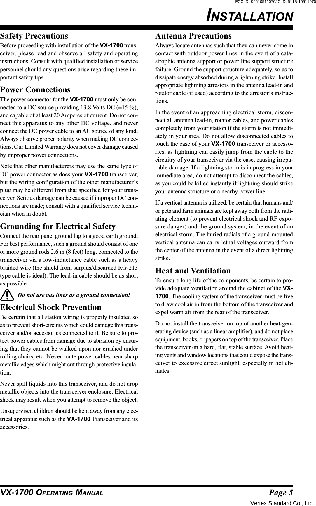 Page 5VX-1700 OPERATING MANUALSafety PrecautionsBefore proceeding with installation of the VX-1700 trans-ceiver, please read and observe all safety and operatinginstructions. Consult with qualified installation or servicepersonnel should any questions arise regarding these im-portant safety tips.Power ConnectionsThe power connector for the VX-1700 must only be con-nected to a DC source providing 13.8 Volts DC (±15 %),and capable of at least 20 Amperes of current. Do not con-nect this apparatus to any other DC voltage, and neverconnect the DC power cable to an AC source of any kind.Always observe proper polarity when making DC connec-tions. Our Limited Warranty does not cover damage causedby improper power connections.Note that other manufacturers may use the same type ofDC power connector as does your VX-1700 transceiver,but the wiring configuration of the other manufacturer’splug may be different from that specified for your trans-ceiver. Serious damage can be caused if improper DC con-nections are made; consult with a qualified service techni-cian when in doubt.Grounding for Electrical SafetyConnect the rear panel ground lug to a good earth ground.For best performance, such a ground should consist of oneor more ground rods 2.6 m (8 feet) long, connected to thetransceiver via a low-inductance cable such as a heavybraided wire (the shield from surplus/discarded RG-213type cable is ideal). The lead-in cable should be as shortas possible.Do not use gas lines as a ground connection!Electrical Shock PreventionBe certain that all station wiring is properly insulated soas to prevent short-circuits which could damage this trans-ceiver and/or accessories connected to it. Be sure to pro-tect power cables from damage due to abrasion by ensur-ing that they cannot be walked upon nor crushed underrolling chairs, etc. Never route power cables near sharpmetallic edges which might cut through protective insula-tion.Never spill liquids into this transceiver, and do not dropmetallic objects into the transceiver enclosure. Electricalshock may result when you attempt to remove the object.Unsupervised children should be kept away from any elec-trical apparatus such as the VX-1700 Transceiver and itsaccessories.INSTALLATIONAntenna PrecautionsAlways locate antennas such that they can never come incontact with outdoor power lines in the event of a cata-strophic antenna support or power line support structurefailure. Ground the support structure adequately, so as todissipate energy absorbed during a lightning strike. Installappropriate lightning arrestors in the antenna lead-in androtator cable (if used) according to the arrestor’s instruc-tions.In the event of an approaching electrical storm, discon-nect all antenna lead-in, rotator cables, and power cablescompletely from your station if the storm is not immedi-ately in your area. Do not allow disconnected cables totouch the case of your VX-1700 transceiver or accesso-ries, as lightning can easily jump from the cable to thecircuitry of your transceiver via the case, causing irrepa-rable damage. If a lightning storm is in progress in yourimmediate area, do not attempt to disconnect the cables,as you could be killed instantly if lightning should strikeyour antenna structure or a nearby power line.If a vertical antenna is utilized, be certain that humans and/or pets and farm animals are kept away both from the radi-ating element (to prevent electrical shock and RF expo-sure danger) and the ground system, in the event of anelectrical storm. The buried radials of a ground-mountedvertical antenna can carry lethal voltages outward fromthe center of the antenna in the event of a direct lightningstrike.Heat and VentilationTo ensure long life of the components, be certain to pro-vide adequate ventilation around the cabinet of the VX-1700. The cooling system of the transceiver must be freeto draw cool air in from the bottom of the transceiver andexpel warm air from the rear of the transceiver.Do not install the transceiver on top of another heat-gen-erating device (such as a linear amplifier), and do not placeequipment, books, or papers on top of the transceiver. Placethe transceiver on a hard, flat, stable surface. Avoid heat-ing vents and window locations that could expose the trans-ceiver to excessive direct sunlight, especially in hot cli-mates.Vertex Standard Co., Ltd.FCC ID: K6610511070/IC ID: 511B-10511070