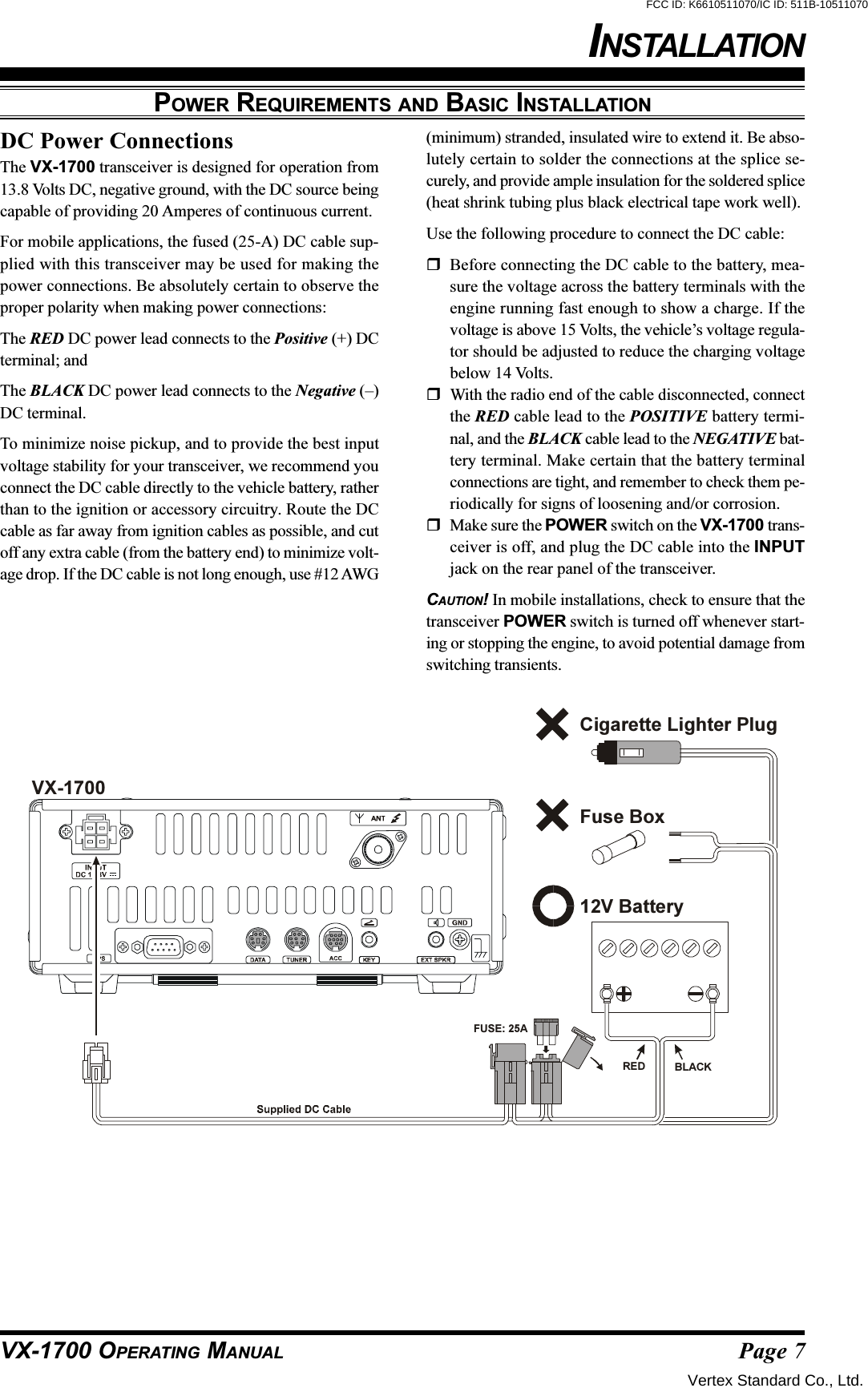 Page 7VX-1700 OPERATING MANUALPOWER REQUIREMENTS AND BASIC INSTALLATIONDC Power ConnectionsThe VX-1700 transceiver is designed for operation from13.8 Volts DC, negative ground, with the DC source beingcapable of providing 20 Amperes of continuous current.For mobile applications, the fused (25-A) DC cable sup-plied with this transceiver may be used for making thepower connections. Be absolutely certain to observe theproper polarity when making power connections:The RED DC power lead connects to the Positive (+) DCterminal; andThe BLACK DC power lead connects to the Negative (–)DC terminal.To minimize noise pickup, and to provide the best inputvoltage stability for your transceiver, we recommend youconnect the DC cable directly to the vehicle battery, ratherthan to the ignition or accessory circuitry. Route the DCcable as far away from ignition cables as possible, and cutoff any extra cable (from the battery end) to minimize volt-age drop. If the DC cable is not long enough, use #12 AWG(minimum) stranded, insulated wire to extend it. Be abso-lutely certain to solder the connections at the splice se-curely, and provide ample insulation for the soldered splice(heat shrink tubing plus black electrical tape work well).Use the following procedure to connect the DC cable:Before connecting the DC cable to the battery, mea-sure the voltage across the battery terminals with theengine running fast enough to show a charge. If thevoltage is above 15 Volts, the vehicle’s voltage regula-tor should be adjusted to reduce the charging voltagebelow 14 Volts.With the radio end of the cable disconnected, connectthe RED cable lead to the POSITIVE battery termi-nal, and the BLACK cable lead to the NEGATIVE bat-tery terminal. Make certain that the battery terminalconnections are tight, and remember to check them pe-riodically for signs of loosening and/or corrosion.Make sure the POWER switch on the VX-1700 trans-ceiver is off, and plug the DC cable into the INPUTjack on the rear panel of the transceiver.CAUTION! In mobile installations, check to ensure that thetransceiver POWER switch is turned off whenever start-ing or stopping the engine, to avoid potential damage fromswitching transients.12V BatteryCigarette Lighter PlugFuse BoxRED BLACKVX-1700FUSE: 25AINSTALLATIONVertex Standard Co., Ltd.FCC ID: K6610511070/IC ID: 511B-10511070