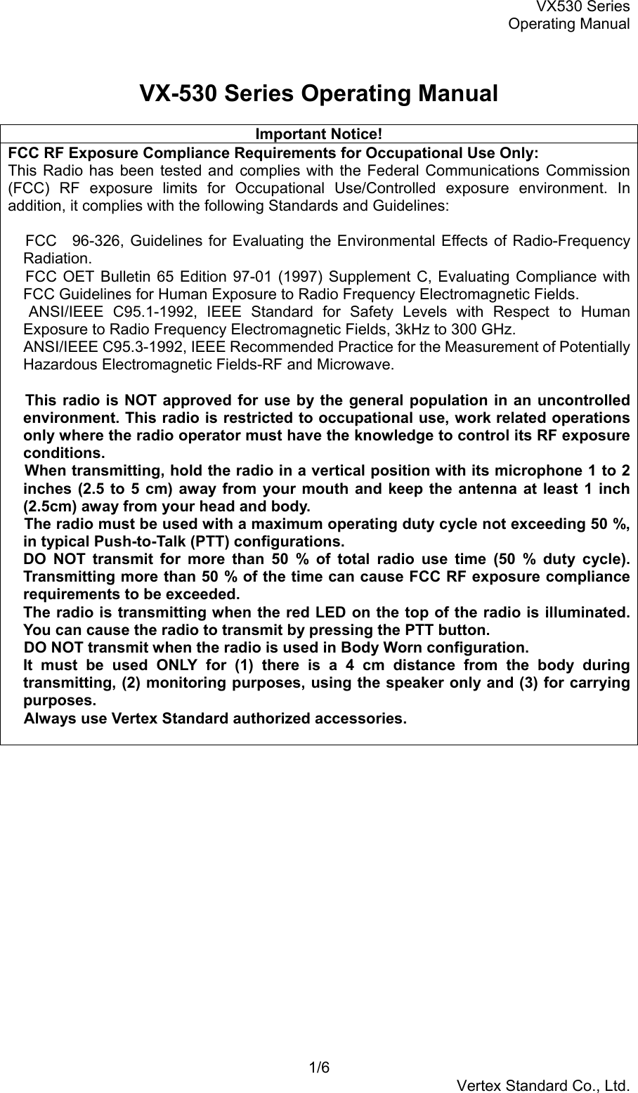 VX530 SeriesOperating Manual1/6Vertex Standard Co., Ltd.VX-530 Series Operating ManualImportant Notice!FCC RF Exposure Compliance Requirements for Occupational Use Only:This Radio has been tested and complies with the Federal Communications Commission(FCC) RF exposure limits for Occupational Use/Controlled exposure environment. Inaddition, it complies with the following Standards and Guidelines: FCC　96-326, Guidelines for Evaluating the Environmental Effects of Radio-FrequencyRadiation. FCC OET Bulletin 65 Edition 97-01 (1997) Supplement C, Evaluating Compliance withFCC Guidelines for Human Exposure to Radio Frequency Electromagnetic Fields. ANSI/IEEE C95.1-1992, IEEE Standard for Safety Levels with Respect to HumanExposure to Radio Frequency Electromagnetic Fields, 3kHz to 300 GHz. ANSI/IEEE C95.3-1992, IEEE Recommended Practice for the Measurement of PotentiallyHazardous Electromagnetic Fields-RF and Microwave. This radio is NOT approved for use by the general population in an uncontrolledenvironment. This radio is restricted to occupational use, work related operationsonly where the radio operator must have the knowledge to control its RF exposureconditions. When transmitting, hold the radio in a vertical position with its microphone 1 to 2inches (2.5 to 5 cm) away from your mouth and keep the antenna at least 1 inch(2.5cm) away from your head and body. The radio must be used with a maximum operating duty cycle not exceeding 50 %,in typical Push-to-Talk (PTT) configurations.DO NOT transmit for more than 50 % of total radio use time (50 % duty cycle).Transmitting more than 50 % of the time can cause FCC RF exposure compliancerequirements to be exceeded.The radio is transmitting when the red LED on the top of the radio is illuminated.You can cause the radio to transmit by pressing the PTT button. DO NOT transmit when the radio is used in Body Worn configuration.It must be used ONLY for (1) there is a 4 cm distance from the body duringtransmitting, (2) monitoring purposes, using the speaker only and (3) for carryingpurposes. Always use Vertex Standard authorized accessories.