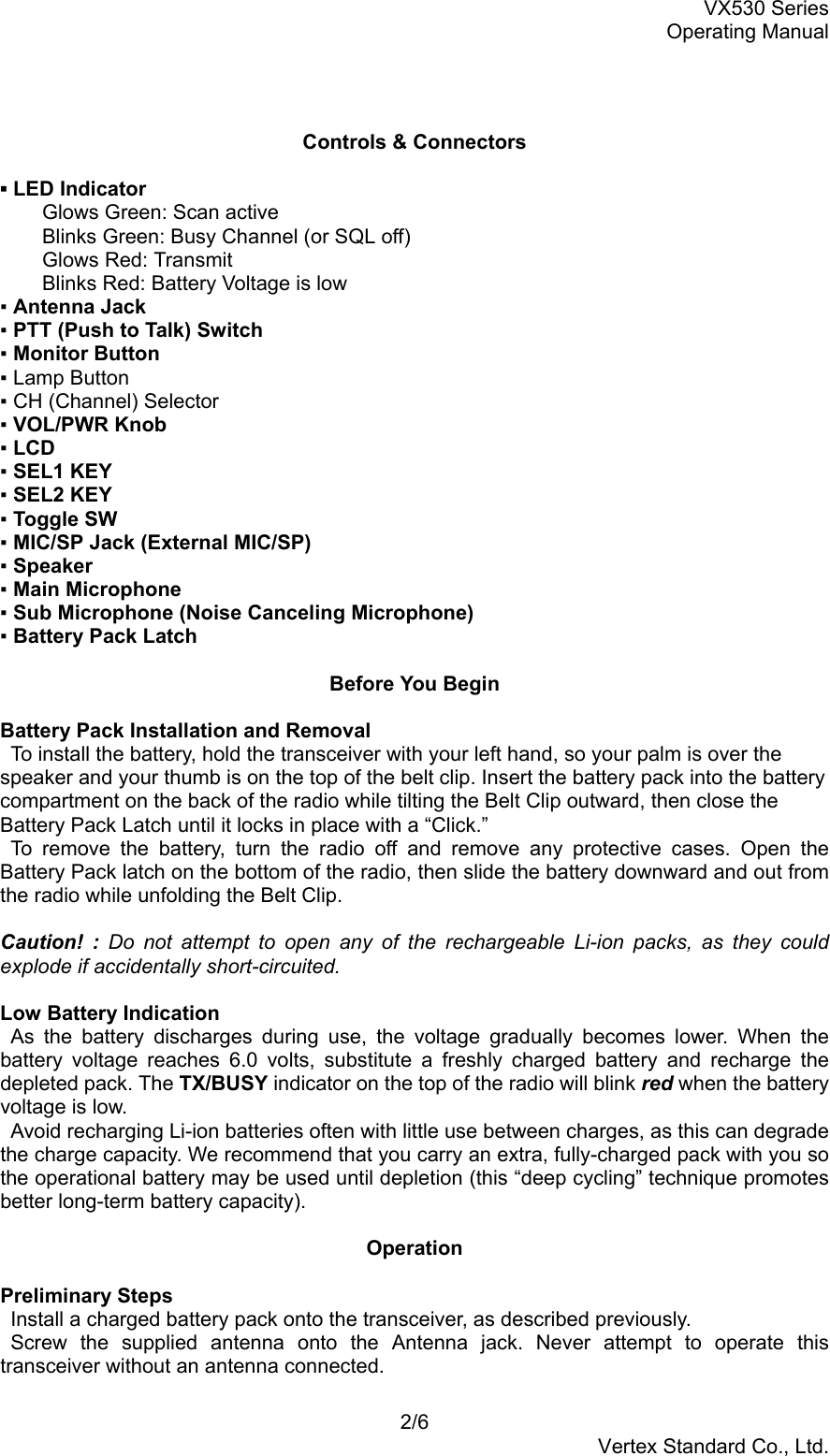 VX530 SeriesOperating Manual2/6Vertex Standard Co., Ltd.Controls &amp; Connectors▪ LED IndicatorGlows Green: Scan activeBlinks Green: Busy Channel (or SQL off)Glows Red: TransmitBlinks Red: Battery Voltage is low▪ Antenna Jack▪ PTT (Push to Talk) Switch▪ Monitor Button▪ Lamp Button▪ CH (Channel) Selector▪ VOL/PWR Knob▪ LCD▪ SEL1 KEY▪ SEL2 KEY▪ Toggle SW▪ MIC/SP Jack (External MIC/SP)▪ Speaker▪ Main Microphone▪ Sub Microphone (Noise Canceling Microphone)▪ Battery Pack LatchBefore You BeginBattery Pack Installation and Removal  To install the battery, hold the transceiver with your left hand, so your palm is over thespeaker and your thumb is on the top of the belt clip. Insert the battery pack into the batterycompartment on the back of the radio while tilting the Belt Clip outward, then close theBattery Pack Latch until it locks in place with a “Click.” To remove the battery, turn the radio off and remove any protective cases. Open theBattery Pack latch on the bottom of the radio, then slide the battery downward and out fromthe radio while unfolding the Belt Clip.Caution! : Do not attempt to open any of the rechargeable Li-ion packs, as they couldexplode if accidentally short-circuited.Low Battery Indication As the battery discharges during use, the voltage gradually becomes lower. When thebattery voltage reaches 6.0 volts, substitute a freshly charged battery and recharge thedepleted pack. The TX/BUSY indicator on the top of the radio will blink red when the batteryvoltage is low.  Avoid recharging Li-ion batteries often with little use between charges, as this can degradethe charge capacity. We recommend that you carry an extra, fully-charged pack with you sothe operational battery may be used until depletion (this “deep cycling” technique promotesbetter long-term battery capacity).OperationPreliminary Steps  Install a charged battery pack onto the transceiver, as described previously. Screw the supplied antenna onto the Antenna jack. Never attempt to operate thistransceiver without an antenna connected.