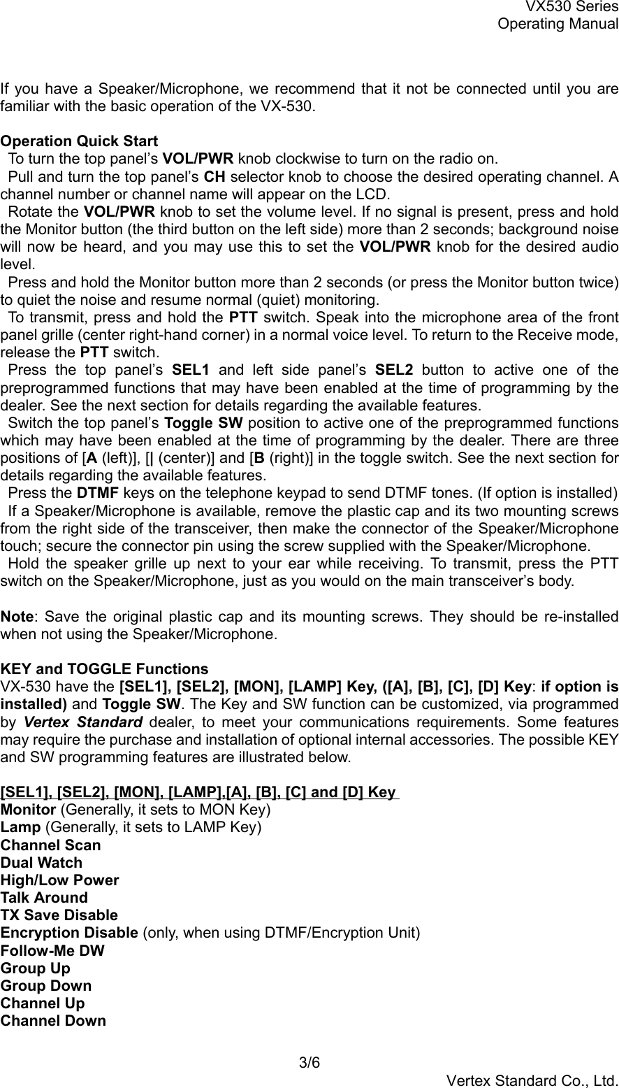 VX530 SeriesOperating Manual3/6Vertex Standard Co., Ltd.If you have a Speaker/Microphone, we recommend that it not be connected until you arefamiliar with the basic operation of the VX-530.Operation Quick Start  To turn the top panel’s VOL/PWR knob clockwise to turn on the radio on.  Pull and turn the top panel’s CH selector knob to choose the desired operating channel. Achannel number or channel name will appear on the LCD. Rotate the VOL/PWR knob to set the volume level. If no signal is present, press and holdthe Monitor button (the third button on the left side) more than 2 seconds; background noisewill now be heard, and you may use this to set the VOL/PWR knob for the desired audiolevel.  Press and hold the Monitor button more than 2 seconds (or press the Monitor button twice)to quiet the noise and resume normal (quiet) monitoring.  To transmit, press and hold the PTT switch. Speak into the microphone area of the frontpanel grille (center right-hand corner) in a normal voice level. To return to the Receive mode,release the PTT switch. Press the top panel’s SEL1  and left side panel’s SEL2 button to active one of thepreprogrammed functions that may have been enabled at the time of programming by thedealer. See the next section for details regarding the available features.  Switch the top panel’s Toggle SW position to active one of the preprogrammed functionswhich may have been enabled at the time of programming by the dealer. There are threepositions of [A (left)], [| (center)] and [B (right)] in the toggle switch. See the next section fordetails regarding the available features. Press the DTMF keys on the telephone keypad to send DTMF tones. (If option is installed)  If a Speaker/Microphone is available, remove the plastic cap and its two mounting screwsfrom the right side of the transceiver, then make the connector of the Speaker/Microphonetouch; secure the connector pin using the screw supplied with the Speaker/Microphone. Hold the speaker grille up next to your ear while receiving. To transmit, press the PTTswitch on the Speaker/Microphone, just as you would on the main transceiver’s body.Note: Save the original plastic cap and its mounting screws. They should be re-installedwhen not using the Speaker/Microphone.KEY and TOGGLE FunctionsVX-530 have the [SEL1], [SEL2], [MON], [LAMP] Key, ([A], [B], [C], [D] Key: if option isinstalled) and Toggle SW. The Key and SW function can be customized, via programmedby  Vertex Standard dealer, to meet your communications requirements. Some featuresmay require the purchase and installation of optional internal accessories. The possible KEYand SW programming features are illustrated below.[SEL1], [SEL2], [MON], [LAMP],[A], [B], [C] and [D] KeyMonitor (Generally, it sets to MON Key)Lamp (Generally, it sets to LAMP Key)Channel ScanDual WatchHigh/Low PowerTalk AroundTX Save DisableEncryption Disable (only, when using DTMF/Encryption Unit)Follow-Me DWGroup UpGroup DownChannel UpChannel Down
