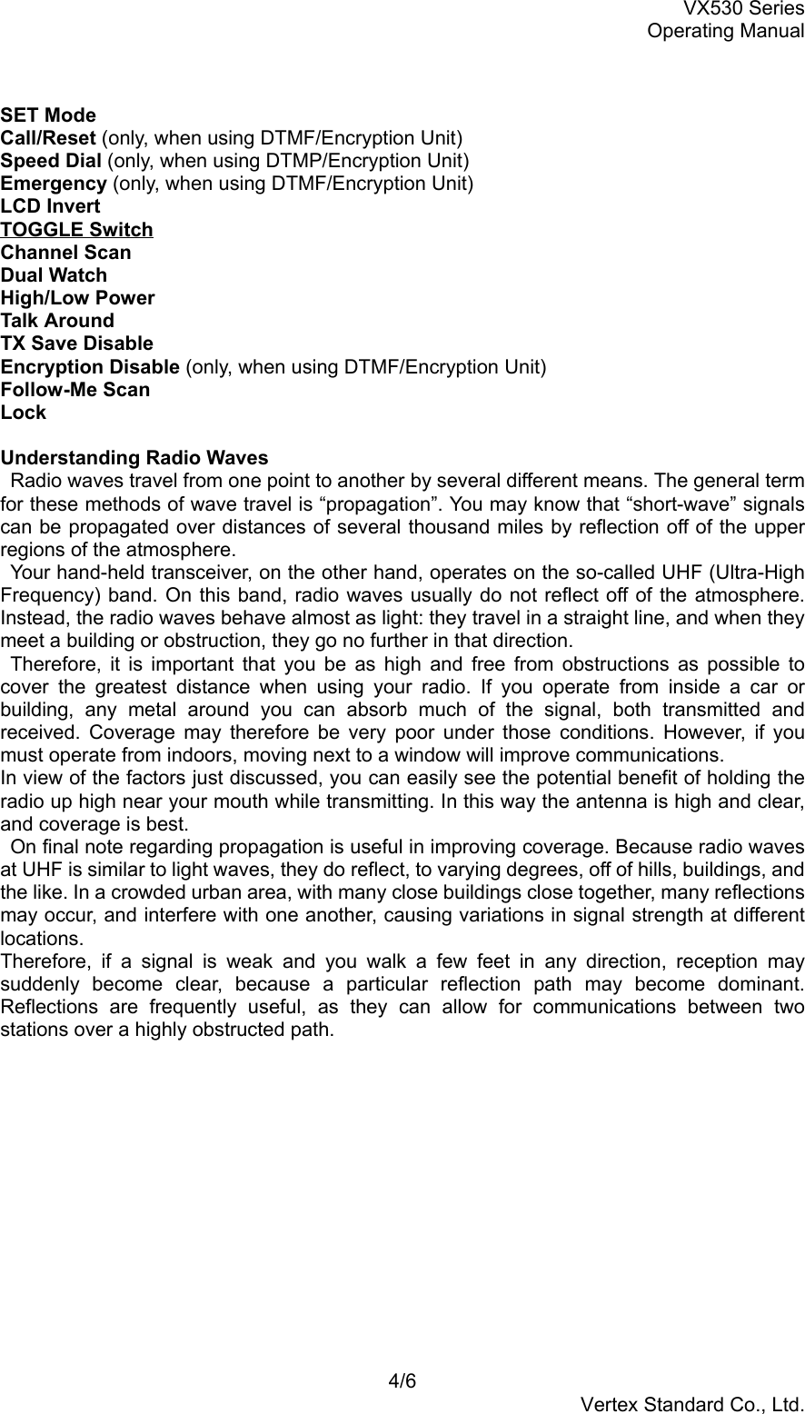 VX530 SeriesOperating Manual4/6Vertex Standard Co., Ltd.SET ModeCall/Reset (only, when using DTMF/Encryption Unit)Speed Dial (only, when using DTMP/Encryption Unit)Emergency (only, when using DTMF/Encryption Unit)LCD InvertTOGGLE SwitchChannel ScanDual WatchHigh/Low PowerTalk AroundTX Save DisableEncryption Disable (only, when using DTMF/Encryption Unit)Follow-Me ScanLockUnderstanding Radio Waves  Radio waves travel from one point to another by several different means. The general termfor these methods of wave travel is “propagation”. You may know that “short-wave” signalscan be propagated over distances of several thousand miles by reflection off of the upperregions of the atmosphere.  Your hand-held transceiver, on the other hand, operates on the so-called UHF (Ultra-HighFrequency) band. On this band, radio waves usually do not reflect off of the atmosphere.Instead, the radio waves behave almost as light: they travel in a straight line, and when theymeet a building or obstruction, they go no further in that direction. Therefore, it is important that you be as high and free from obstructions as possible tocover the greatest distance when using your radio. If you operate from inside a car orbuilding, any metal around you can absorb much of the signal, both transmitted andreceived. Coverage may therefore be very poor under those conditions. However, if youmust operate from indoors, moving next to a window will improve communications.In view of the factors just discussed, you can easily see the potential benefit of holding theradio up high near your mouth while transmitting. In this way the antenna is high and clear,and coverage is best.  On final note regarding propagation is useful in improving coverage. Because radio wavesat UHF is similar to light waves, they do reflect, to varying degrees, off of hills, buildings, andthe like. In a crowded urban area, with many close buildings close together, many reflectionsmay occur, and interfere with one another, causing variations in signal strength at differentlocations.Therefore, if a signal is weak and you walk a few feet in any direction, reception maysuddenly become clear, because a particular reflection path may become dominant.Reflections are frequently useful, as they can allow for communications between twostations over a highly obstructed path.